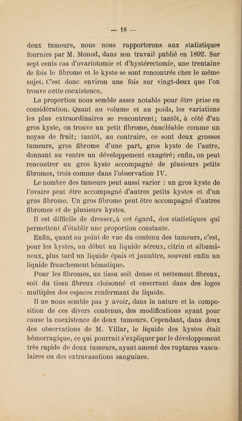 deux tumeurs, nous nous rapporterons aux statistiques fournies par M. Monod, dans son travail publié en 1892. Sur sept cents cas d’ovariotomie et d’hystérectomie, une trentaine de fois le fibrome et le kyste se sont rencontrés chez le même sujet. C’est donc environ une fois sur vingt-deux que l’on trouve cette coexistence. La proportion nous semble assez notable pour être prise en considération. Quant au volume et au poids, les variations les plus extraordinaires se rencontrent; tantôt, à côté d’un gros kyste, on trouve un petit fibrome, énucléable comme un noyau de fruit; tantôt, au contraire, ce sont deux grosses tumeurs, gros fibrome d’une part, gros kyste de l’autre, donnant au ventre un développement exagéré; enfin, on peut rencontrer un gros kyste accompagné de plusieurs petits fibromes, trois comme dans l’observation IV. Le nombre des tumeurs peut aussi varier : un gros kyste de l’ovaire peut être accompagné d’autres petits kystes et d’un gros fibrome. Un gros fibrome peut être accompagné d’autres fibromes et de plusieurs kystes. Il est difficile de dresser, à cet égard, des statistiques qui permettent d’établir une proportion constante. Enfin, quant au point de vue du contenu des tumeurs, c’est, pour les kystes, au début un liquide séreux, citrin et albumi¬ neux, plus tard un liquide épais et jaunâtre, souvent enfin un liquide franchement hématique. Pour les fibromes, un tissu soit dense et nettement fibreux, soit du tissu fibreux cloisonné et enserrant dans des loges multiples des espaces renfermant du liquide. Il ne nous semble pas y avoir, dans la nature et la compo¬ sition de ces divers contenus, des modifications ayant pour cause la coexistence de deux tumeurs. Cependant, dans deux des observations de M. Yillar, le liquide des kystes était hémorragique, ce qui pourrait s’expliquer par le développement très rapide de deux tumeurs, ayant amené des ruptures vascu¬ laires ou des extravasations sanguines.