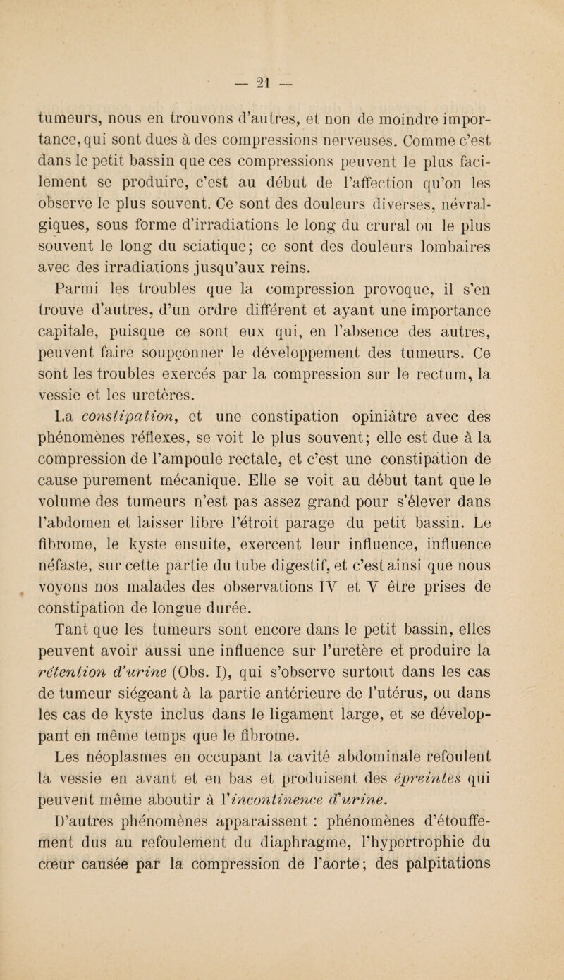 tumeurs, nous en trouvons d’autres, et non de moindre impor¬ tance, qui sont dues à des compressions nerveuses. Comme c’est dans le petit bassin que ces compressions peuvent le plus faci¬ lement se produire, c’est au début de l’affection qu’on les observe le plus souvent. Ce sont des douleurs diverses, névral¬ giques, sous forme d’irradiations le long du crural ou le plus souvent le long du sciatique; ce sont des douleurs lombaires avec des irradiations jusqu’aux reins. Parmi les troubles que la compression provoque, il s’en trouve d’autres, d’un ordre différent et ayant une importance capitale, puisque ce sont eux qui, en l’absence des autres, peuvent faire soupçonner le développement des tumeurs. Ce sont les troubles exercés par la compression sur le rectum, la vessie et les uretères. La constipation, et une constipation opiniâtre avec des phénomènes réflexes, se voit le plus souvent; elle est due à la compression de l’ampoule rectale, et c’est une constipation de cause purement mécanique. Elle se voit au début tant que le volume des tumeurs n’est pas assez grand pour s’élever dans l’abdomen et laisser libre l’étroit parage du petit bassin. Le fibrome, le kyste ensuite, exercent leur influence, influence néfaste, sur cette partie du tube digestif, et c’est ainsi que nous voyons nos malades des observations IY et Y être prises de constipation de longue durée. Tant que les tumeurs sont encore dans le petit bassin, elles peuvent avoir aussi une influence sur l’uretère et produire la rétention d’urine (Obs. I), qui s’observe surtout dans les cas de tumeur siégeant à la partie antérieure de l’utérus, ou dans les cas de kyste inclus dans le ligament large, et se dévelop¬ pant en même temps que le fibrome. Les néoplasmes en occupant la cavité abdominale refoulent la vessie en avant et en bas et produisent des épreintes qui peuvent même aboutir à l'incontinence diurine. D’autres phénomènes apparaissent : phénomènes d’étouffe¬ ment dus au refoulement du diaphragme, l’hypertrophie du cœur causée par la compression de l’aorte; des palpitations