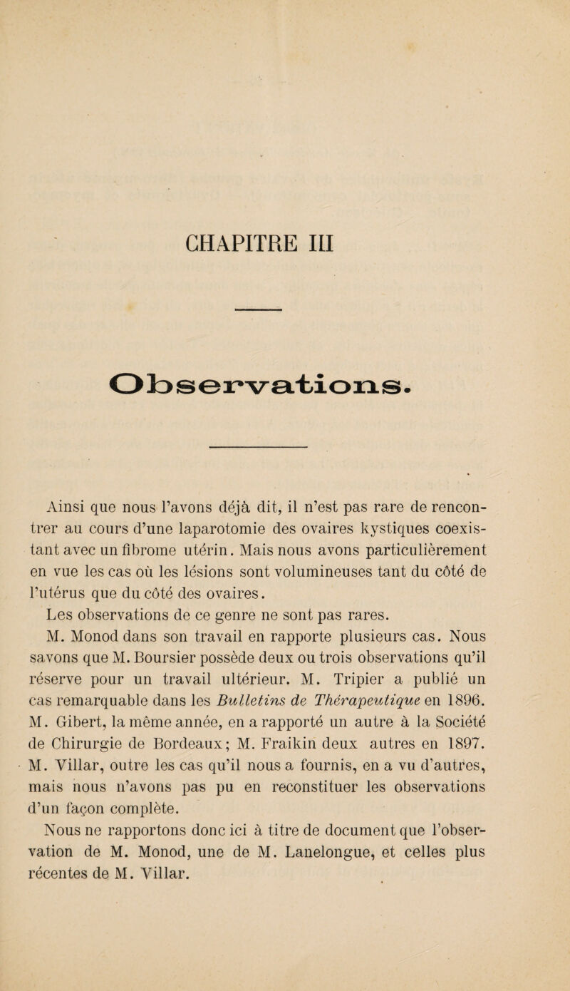 Ainsi que nous l’avons déjà dit, il n’est pas rare de rencon¬ trer au cours d’une laparotomie des ovaires kystiques coexis¬ tant avec un fibrome utérin. Mais nous avons particulièrement en vue les cas où les lésions sont volumineuses tant du côté de l’utérus que du côté des ovaires. Les observations de ce genre ne sont pas rares. M. Monod dans son travail en rapporte plusieurs cas. Nous savons que M. Boursier possède deux ou trois observations qu’il réserve pour un travail ultérieur. M. Tripier a publié un cas remarquable dans les Bulletins de Thérapeutique en 1896. M. Gibert, la même année, en a rapporté un autre à la Société de Chirurgie de Bordeaux; M. Fraikin deux autres en 1897. M. Yillar, outre les cas qu’il nous a fournis, en a vu d'autres, mais nous n’avons pas pu en reconstituer les observations d’un façon complète. Nous ne rapportons donc ici à titre de document que l’obser¬ vation de M. Monod, une de M. Lanelongue, et celles plus récentes de M. Yillar.