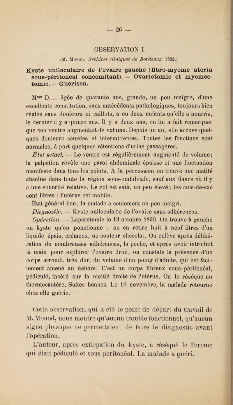 OBSERVATION I (M. Monod. Ai'chives cliniques de Bordeaux 1892.) Kyste uniloculaire de l’ovaire gauche (fibro-myome utérin sous-péritonéal concomitant). — Ovariotomie et myomec¬ tomie. — Guérison. Mme D..., âgée de quarante ans, grande, un peu maigre, d’une excellente constitution, sans antécédents pathologiques, toujours bien réglée sans douleurs ni caillots, a eu deux enfants qu’elle a nourris, le dernier il y a quinze ans. Il y a deux ans, on lui a fait remarquer que son ventre augmentait de volume. Depuis un an, elle accuse quel¬ ques douleurs sourdes et intermittentes. Toutes les fonctions sont normales, à part quelques rétentions d’urine passagères. r Etat actuel. — Le ventre est régulièrement augmenté de volume; la palpation révèle une paroi abdominale épaisse et une fluctuation manifeste dans tous les points. A la percussion on trouve une matité absolue dans toute la région sous-ombilicale, sauf aux flancs où il y v a une sonorité relative. Le col est sain, un peu élevé; les culs-de-sac sont libres : l’utérus est mobile. r Etat général bon; la malade a seulement un peu maigri. Diagnostic. — Kyste uniloculaire de l’ovaire sans adhérences. Opération. — Laparotomie le 13 octobre 1890. On trouve à gauche un kyste qu’on ponctionne : on en retire huit à neuf litres d’un liquide épais, crémeux, ae couleur chocolat. On enlève après délibé¬ ration de nombreuses adhérences, la poche, et après avoir introduit la main pour explorer l’ovaire droit, on constate la présence d’un corps arrondi, très dur, du volume d’un poing d’adulte, qui est faci¬ lement amené au dehors. C’est un corps fibreux sous-péritonéal, pédiculé, inséré sur la moitié droite de l’utérus. On le résèque au thermocautère. Suites bonnes. Le 10 novembre, la malade retourne chez elle guérie. i Cette observation, qui a été le point de départ du travail de M. Monod, nous montre qu’aucun trouble fonctionnel, qu’aucun signe physique ne permettaient de faire le diagnostic avant l’opération. L’auteur, après extirpation du kyste, a réséqué le fibrome qui était pédiculé et sous-péritonéal. La malade a guéri.