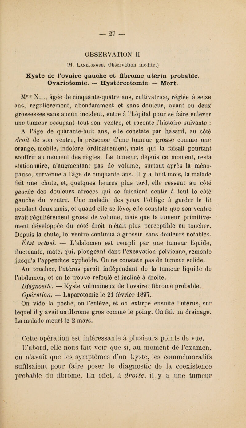 OBSERVATION II (M. Lanelongue. Observation inédite.) Kyste de l’ovaire gauche et fibrome utérin probable. Ovariotomie. — Hystérectomie. — Mort. Mme X..., âgée de cinquante-quatre ans, cultivatrice, réglée à seize ans, régulièrement, abondamment et sans douleur, ayant eu deux grossesses sans aucun incident, entre à l’hôpital pour se faire enlever une tumeur occupant tout son ventre, et raconte l’histoire suivante : A l’âge de quarante-huit ans, elle constate par hasard, au côté droit de son ventre, la présence d’une tumeur grosse comme une orange, mobile, indolore ordinairement, mais qui la faisait pourtant souffrir au moment des règles. La tumeur, depuis ce moment, resta stationnaire, n’augmentant pas de volume, surtout après la méno¬ pause, survenue à l’âge de cinquante ans. Il y a huit mois, la malade fait une chute, et, quelques heures plus tard, elle ressent au côté gauche des douleurs atroces qui se faisaient sentir à tout le côté gauche du ventre. Une maladie des yeux l’oblige à garder le lit pendant deux mois, et quand elle se lève, elle constate que son ventre avait régulièrement grossi de volume, mais que la tumeur primitive¬ ment développée du côté droit n’était plus perceptible au toucher. Depuis la chute, le ventre continua à grossir sans douleurs notables. État actuel. — L’abdomen est rempli par une tumeur liquide, fluctuante, mate, qui, plongeant dans l’excavation pelvienne, remonte jusqu’à l’appendice xyphoïde. On ne constate pas de tumeur solide. Au toucher, l’utérus paraît indépendant de la tumeur liquide de l’abdomen, et on le trouve refoulé et incliné à droite. Diagnostic. —Kyste volumineux de l’ovaire; tibrome probable. Opération. — Laparotomie le 21 février 1897. On vide la poche, on l’enlève, et on extirpe ensuite l’utérus, sur lequel il y avait un fibrome gros comme le poing. On fait un drainage. La malade meurt le 2 mars. Cette opération est intéressante à plusieurs points de vue. D’abord, elle nous fait voir que si, au moment de l’examen, on n’avait que les symptômes d’un kyste, les commémoratifs suffisaient pour faire poser le diagnostic de la coexistence probable du fibrome. En effet, à droite, il y a une tumeur