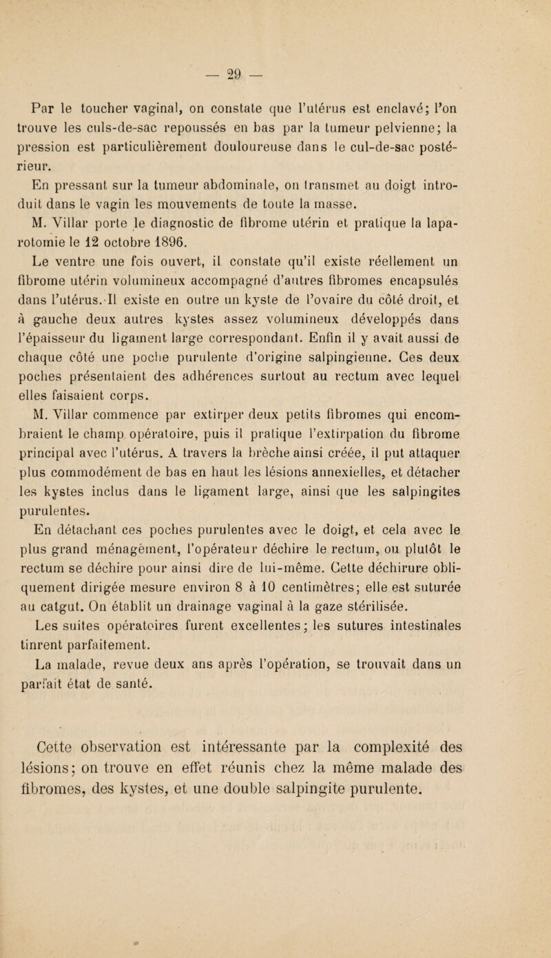 Par le toucher vaginal, on constate que l’utérus est enclavé; l’on trouve les culs-de-sac repoussés en bas par la tumeur pelvienne; la pression est particulièrement douloureuse dans le cul-de-sac posté¬ rieur. En pressant sur la tumeur abdominale, on transmet au doigt intro¬ duit dans le vagin les mouvements de toute la masse. M. Villar porte le diagnostic de fibrome utérin et pratique la lapa¬ rotomie le 12 octobre 1896. Le ventre une fois ouvert, il constate qu’il existe réellement un fibrome utérin volumineux accompagné d’autres fibromes encapsulés dans l’utérus. Il existe en outre un kyste de l’ovaire du côté droit, et à gauche deux autres kystes assez volumineux développés dans l’épaisseur du ligament large correspondant. Enfin il y avait aussi de chaque côté une poche purulente d’origine salpingienne. Ces deux poches présentaient des adhérences surtout au rectum avec lequel elles faisaient corps. M. Villar commence par extirper deux petits fibromes qui encom¬ braient le champ opératoire, puis il pratique l’extirpation du fibrome principal avec l’utérus. A travers la brèche ainsi créée, il put attaquer plus commodément de bas en haut les lésions annexielles, et détacher les kystes inclus dans le ligament large, ainsi que les salpingites purulentes. En détachant ces poches purulentes avec le doigt, et cela avec le plus grand ménagement, l’opérateur déchire le rectum, ou plutôt le rectum se déchire pour ainsi dire de lui-même. Cette déchirure obli¬ quement dirigée mesure environ 8 à 10 centimètres; elle est suturée au catgut. On établit un drainage vaginal à la gaze stérilisée. Les suites opératoires furent excellentes ; les sutures intestinales tinrent parfaitement. La malade, revue deux ans après l’opération, se trouvait dans un parfait état de santé. Cette observation est intéressante par la complexité des lésions; on trouve en effet réunis chez la même malade des fibromes, des kystes, et une double salpingite purulente.