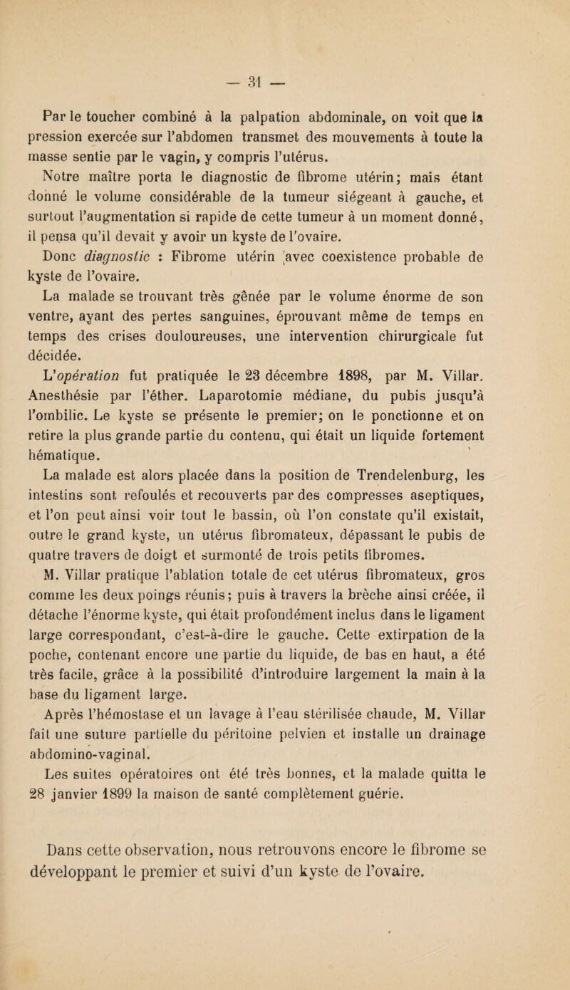 Par le toucher combiné à la palpation abdominale, on voit que la pression exercée sur l’abdomen transmet des mouvements à toute la masse sentie par le vagin, y compris l’utérus. Notre maître porta le diagnostic de fibrome utérin; mais étant donné le volume considérable de la tumeur siégeant à gauche, et surtout l’augmentation si rapide de cette tumeur à un moment donné, il pensa qu’il devait y avoir un kyste de l'ovaire. Donc diagnostic : Fibrome utérin 'avec coexistence probable de kyste de l’ovaire. La malade se trouvant très gênée par le volume énorme de son ventre, ayant des pertes sanguines, éprouvant même de temps en temps des crises douloureuses, une intervention chirurgicale fut décidée. h'opération fut pratiquée le 23 décembre 1898, par M. Villar. Anesthésie par l’éther. Laparotomie médiane, du pubis jusqu’à l’ombilic. Le kyste se présente le premier; on le ponctionne et on retire la plus grande partie du contenu, qui était un liquide fortement hématique. La malade est alors placée dans la position de Trendelenburg, les intestins sont refoulés et recouverts par des compresses aseptiques, et l’on peut ainsi voir tout le bassin, où l’on constate qu’il existait, outre le grand kyste, un utérus fibromateux, dépassant le pubis de quatre travers de doigt et surmonté de trois petits fibromes. M. Villar pratique l’ablation totale de cet utérus fibromateux, gros comme les deux poings réunis ; puis à travers la brèche ainsi créée, il détache l’énorme kyste, qui était profondément inclus dans le ligament large correspondant, c’est-à-dire le gauche. Cette extirpation de la poche, contenant encore une partie du liquide, de bas en haut, a été très facile, grâce à la possibilité d’introduire largement la main à la base du ligament large. Après l’hémostase et un lavage à l’eau stérilisée chaude, M. Villar fait une suture partielle du péritoine pelvien et installe un drainage abdomino- vagin al. Les suites opératoires ont été très bonnes, et la malade quitta le 28 janvier 1899 la maison de santé complètement guérie. Dans cette observation, nous retrouvons encore le fibrome se développant le premier et suivi d’un kyste de l’ovaire.