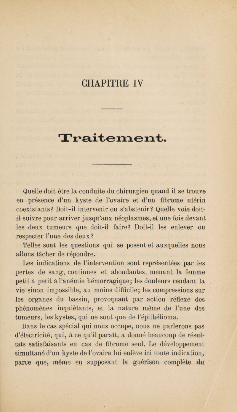 Quelle doit être la conduite du chirurgien quand il se trouve en présence d’un kyste de l’ovaire et d’un fibrome utérin coexistants? Doit-il intervenir ou s’abstenir? Quelle voie doit- il suivre pour arriver jusqu’aux néoplasmes, et une fois devant les deux tumeurs que doit-il faire? Doit-il les enlever ou respecter l’une des deux ? Telles sont les questions qui se posent et auxquelles nous allons tâcher de répondre. Les indications de l’intervention sont représentées par les pertes de sang, continues et abondantes, menant la femme petit à petit à l’anémie hémorragique; les douleurs rendant la- vie sinon impossible, au moins difficile; les compressions sur les organes du bassin, provoquant par action réflexe des phénomènes inquiétants, et la nature même de l’une des tumeurs, les kystes, qui ne sont que de l’épithélioma. Dans le cas spécial qui nous occupe, nous ne parlerons pas d’électricité, qui, à ce qu’il paraît, a donné beaucoup de résul¬ tats satisfaisants en cas de fibrome seul. Le développement simultané d’un kyste de l’ovaire lui enlève ici toute indication, parce que, même en supposant la guérison complète du