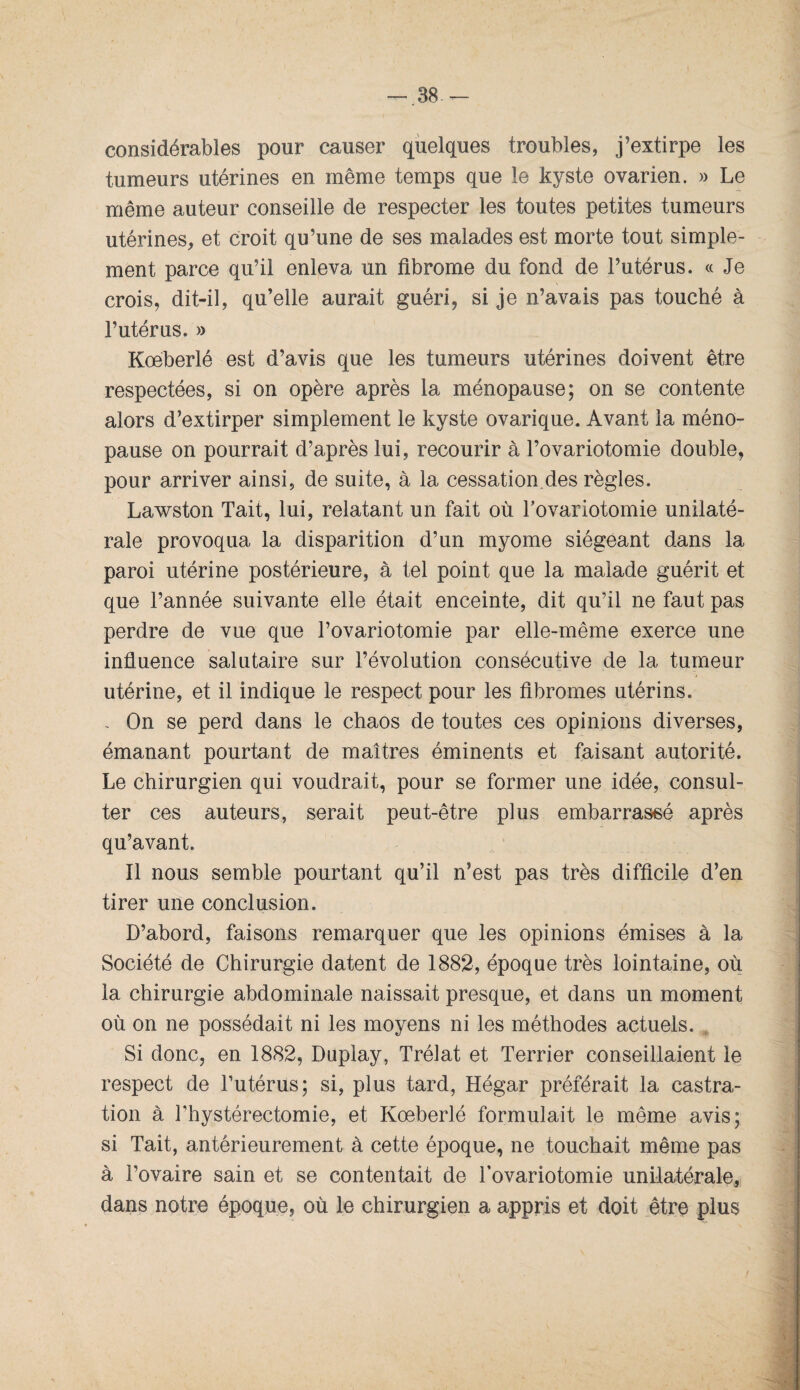 considérables pour causer quelques troubles, j’extirpe les tumeurs utérines en même temps que le kyste ovarien. » Le même auteur conseille de respecter les toutes petites tumeurs utérines, et croit qu’une de ses malades est morte tout simple¬ ment parce qu’il enleva un fibrome du fond de l’utérus. « Je crois, dit-il, qu’elle aurait guéri, si je n’avais pas touché à l’utérus. » Kœberlé est d’avis que les tumeurs utérines doivent être respectées, si on opère après la ménopause; on se contente alors d’extirper simplement le kyste ovarique. Avant la méno¬ pause on pourrait d’après lui, recourir à Tovariotomie double, pour arriver ainsi, de suite, à la cessation.des règles. Lawston Tait, lui, relatant un fait où Tovariotomie unilaté¬ rale provoqua la disparition d’un myome siégeant dans la paroi utérine postérieure, à tel point que la malade guérit et que l’année suivante elle était enceinte, dit qu’il ne faut pas perdre de vue que l’ovariotomie par elle-même exerce une influence salutaire sur l’évolution consécutive de la tumeur utérine, et il indique le respect pour les fibromes utérins. , On se perd dans le chaos de toutes ces opinions diverses, émanant pourtant de maîtres éminents et faisant autorité. Le chirurgien qui voudrait, pour se former une idée, consul¬ ter ces auteurs, serait peut-être plus embarrassé après qu’avant. Il nous semble pourtant qu’il n’est pas très difficile d’en tirer une conclusion. D’abord, faisons remarquer que les opinions émises à la Société de Chirurgie datent de 1882, époque très lointaine, où la chirurgie abdominale naissait presque, et dans un moment où on ne possédait ni les moyens ni les méthodes actuels. Si donc, en 1882, Duplay, Trélat et Terrier conseillaient le respect de l’utérus; si, plus tard, Hégar préférait la castra¬ tion à l’hystérectomie, et Kœberlé formulait le même avis; si Tait, antérieurement à cette époque, ne touchait même pas à l’ovaire sain et se contentait de Tovariotomie unilatérale, dans notre époque, où le chirurgien a appris et doit être plus