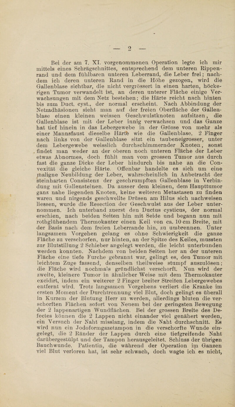 Bei der am 7. XI. vorgenommenen Operation legte ich mir mittels eines Schrägschnittes, entsprechend dem unteren Rippen¬ rand und dem fühlbaren unteren Leberrand, die Leber frei; nach¬ dem ich deren unteren Rand in die Höhe gezogen, wird die Gallenblase sichtbar, die nicht vergTössert in einen harten, höcke¬ rigen Tumor verwandelt ist, an deren unterer Fläche einige Ver¬ wachsungen mit dem Netz bestehen; die Härte reicht nach hinten bis zum Duct. cyst., der normal erscheint. Nach Abbindung der Netzadhäsionen sieht man auf der freien Oberfläche der Gallen¬ blase einen kleinen weissen Geschwulstknoten aufsitzen, die Gallenblase ist mit der Leber innig verwachsen und das Ganze hat tief hinein in das Lebergewebe in der Grösse von mehr als einer Mannsfaust dieselbe Härte wie die Gallenblase. 2 Finger nach links von der Gallenblase sitzt ein taubeneigrosser, unter dem Lebergewebe weisslich durchschimmernder Knoten, sonst findet man weder an der oberen noch unteren Fläche der Leber etwas Abnormes, doch fühlt man vom grossen Tumor aus durch fast die ganze Dicke der Leber hindurch bis nahe an die Con- vexität die gleiche Härte. Offenbar handelte es sich um eine maligne Neubildung der Leber, wahrscheinlich in Anbetracht der steinharten Consistenz der geschrumpften Gallenblase in Verbin¬ dung mit Gallensteinen. Da ausser dem kleinen, dem Haupttumor ganz nahe liegenden Knoten, keine weiteren Metastasen zu finden waren und nirgends geschwellte Drüsen am Hilus sich nachweisen liessen, wurde die Resection der Geschwulst aus der Leber unter¬ nommen. Ich unterband zuerst den Ductus cysticus, der normal erschien, nach beiden Seiten hin mit Seide und begann nun mit rothglühendem Thermokauter einen Keil von ca. 10 cm Breite, mit der Basis nach dem. freien Leberrande hin, zu umbrennen. Unter langsamem Vorgehen gelang es ohne Schwierigkeit die ganze Fläche zu verschorfen, nur hinten, an der Spitze des Keiles, mussten zur Blutstillung 2 Schieber angelegt werden, die leicht unterbunden werden konnten. Nachdem von beiden Seiten her an der unteren Fläche eine tiefe Furche gebrannt war, gelingt es, den Tumor mit leichtem Zuge fassend, denselben theilweise stumpf auszulösen; die Fläche wird nochmals gründlichst verschorft. Nun wird der zweite, kleinere Tumor in ähnlicher Weise mit dem Thermokauter excidirt, indem ein weiterer 2 Finger breiter Streifen Lebergewebes entfernt wird. Trotz langsamen Vorgehens verliert die Kranke im ersten Moment der Durchtrennung viel Blut, doch gelingt es überall in Kurzem der Blutung Herr zu werden, allerdings bluten die ver- schorften Flächen sofort von Neuem bei der geringsten Bewegung der 2 lappenartigen Wundflächen. Bei der grossen Breite des De- fectes können die 2 Lappen nicht einander viel genähert werden, ein Versuch der Naht misslang, indem die Naht durchschnitt. Es wird nun ein Jodoformgazetampon in die verschorfte Wunde ein¬ gelegt, die 2 Ränder der Lappen durch eine tiefgreifende Naht darübergestülpt und der Tampon herausgeleitet. Schluss der übrigen Bauchwunde. Patientin, die während der Operation im Ganzen viel Blut verloren hat, ist sehr schwach, doch wagte ich es nicht.