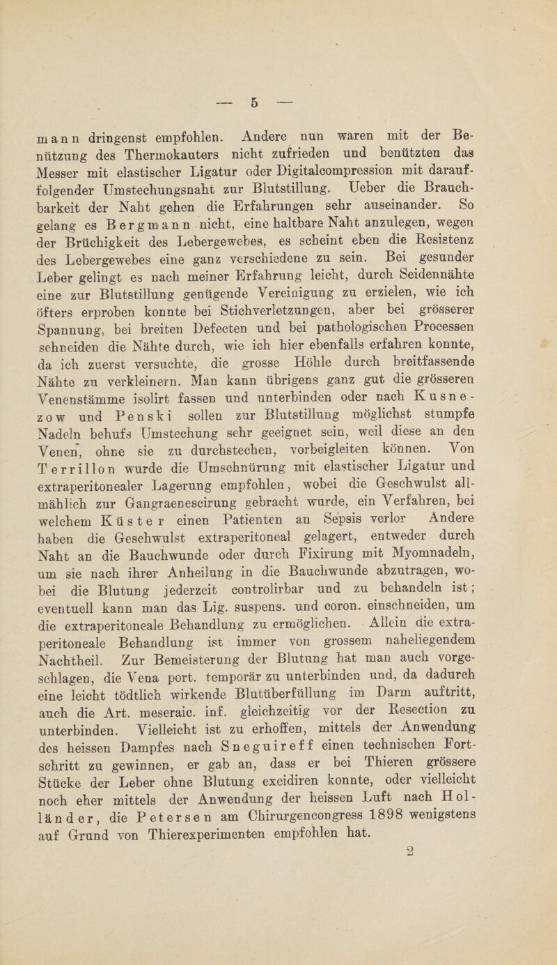 mann dringenst empfohlen. Andere nun waren mit der Be¬ nützung des Thermokauters nicht zufrieden und benützten das Messer mit elastischer Ligatur oder Digitaleompression mit darauf¬ folgender Umstechungsnaht zur Blutstillung. Ueber die Brauch¬ barkeit der Naht gehen die Erfahrungen sehr auseinander. So gelang es Bergmann nicht, eine haltbare Naht anzulegen, wegen der Brüchigkeit des Lebergewebes, es scheint eben die .Resistenz des Lebergewebes eine ganz verschiedene zu sein. Bei gesunder Leber gelingt es nach meiner Erfahrung leicht, durch Seidennähte eine zur Blutstillung genügende Vereinigung zu erzielen, wie ich öfters erproben konnte bei Stichverletzungen, aber bei grösserer Spannung, bei breiten Defecten und bei pathologischen Processen schneiden die Nähte durch, wie ich hier ebenfalls erfahren konnte, da ich zuerst versuchte, die grosse Höhle durch breitfassende Nähte zu verkleinern. Man kann übrigens ganz gut die grösseren Venenstämme isolirt fassen und unterbinden oder nach Kusne - z o w und P e n s k i sollen zur Blutstillung möglicnst stumpfe Nadeln behufs Umstechung sehr geeignet sein, weil diese an den Venen, ohne sie zu durchstechen, vorbeigleiten können. Yon T errillon wurde die Umschnürung mit elastischer Ligatur und extraperitonealer Lagerung empfohlen, wobei die Geschwulst all¬ mählich zur Gangraenescirung gebracht wurde, ein Verfahren, hei welchem Küster einen Patienten an Sepsis verlor Andere haben die Geschwulst extraperitoneal gelagert, entweder durch Naht an die Bauchwunde oder durch Fixirung mit Myomnadeln, um sie nach ihrer Anheilung in die Bauchwunde abzutragen, wo¬ bei die Blutung jederzeit controlirbar und zu behandeln ist; eventuell kann man das Lig. suspens. und coron. einschneiden, um die extraperitoneale Behandlung zu ermöglichen. Allein die extra¬ peritoneale Behandlung ist immer von grossem naheliegendem Nachtheil. Zur Bemeisterung der Blutung hat man auch vorge¬ schlagen, die Vena port. temporär zu unterbinden und, da dadurch eine leicht tödtlich wirkende Blutüberfüllung im Darm auitritt, auch die Art. meseraic. inf. gleichzeitig vor der Resection zu unterbinden. Vielleicht ist zu erhoffen, mittels der Anwendung des heissen Dampfes nach Sneguireff einen technischen Fort¬ schritt zu gewinnen, er gab an, dass er bei Tbieren grössere Stücke der Leber ohne Blutung excidiren konnte, oder vielleicht noch eher mittels der Anwendung der heissen Luft nach Hol¬ länder, die Petersen am Chirurgencongress 1898 wenigstens auf Grund von Thierexperimenten empfohlen hat. 2