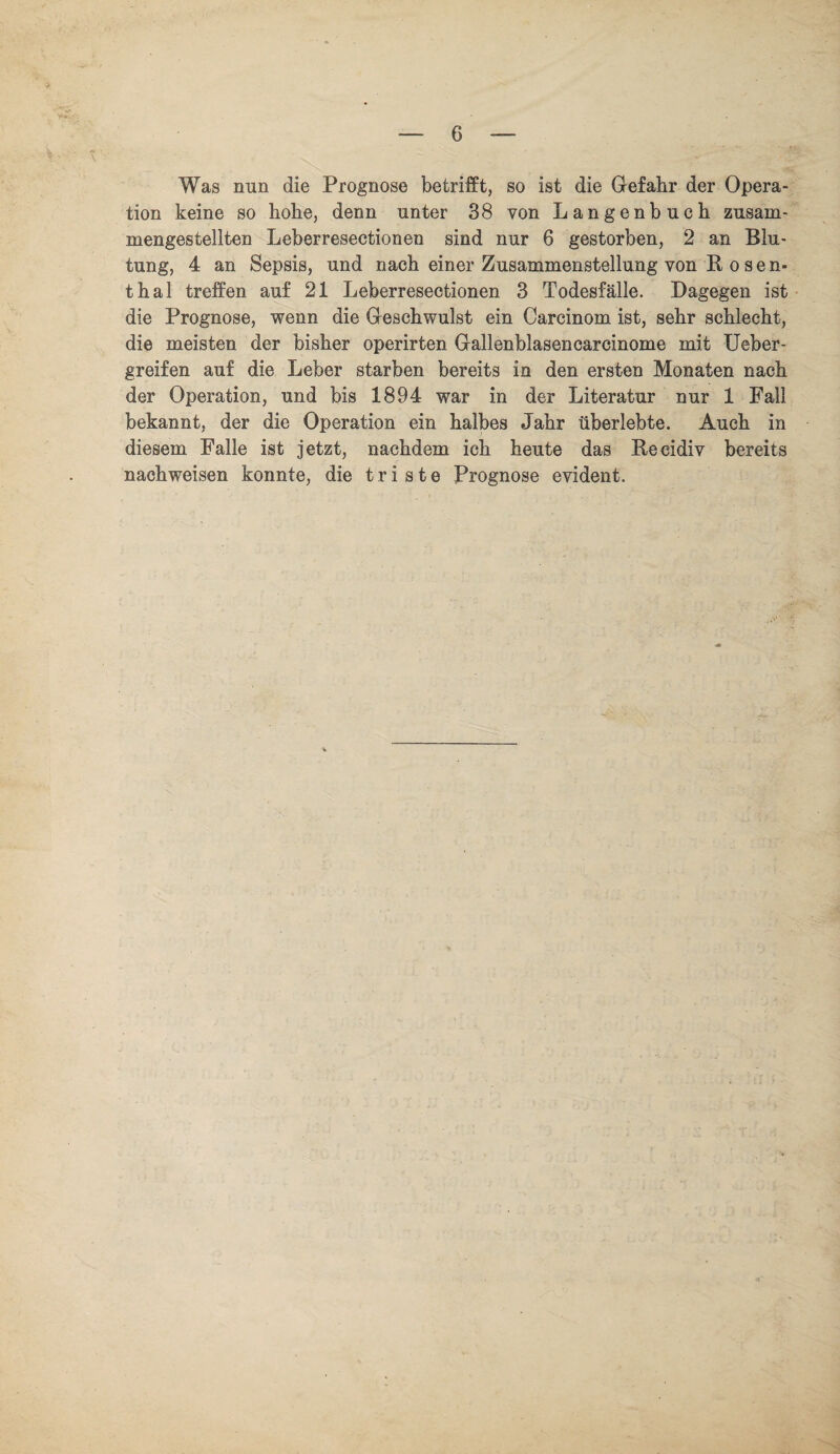 Was nun die Prognose betrifft, so ist die Gefahr der Opera¬ tion keine so hohe, denn unter 38 von Langenbuch zusam¬ mengestellten Leberresectionen sind nur 6 gestorben, 2 an Blu¬ tung, 4 an Sepsis, und nach einer Zusammenstellung von Bosen¬ thal treffen auf 21 Leberresectionen 3 Todesfälle. Dagegen ist die Prognose, wenn die Geschwulst ein Carcinom ist, sehr schlecht, die meisten der bisher operirten Gallenblasencarcinome mit lieber - greifen auf die Leber starben bereits in den ersten Monaten nach der Operation, und bis 1894 war in der Literatur nur 1 Fall bekannt, der die Operation ein halbes Jahr überlebte. Auch in diesem Falle ist jetzt, nachdem ich heute das Beeidiv bereits nach weisen konnte, die triste Prognose evident.