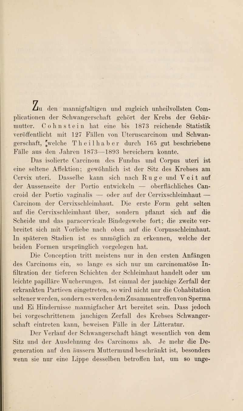 Zu (len mannigfaltigen und zugleich unheilvollsten Com- plicationen der Schwangerschaft gehört der Krebs der Gebär¬ mutter. Cohn st ein hat eine bis 1873 reichende Statistik veröffentlicht mit 127 Fällen von Uteruscarcinom und Schwan¬ gerschaft, [welche Theilhaber durch 165 gut beschriebene Fälle aus den Jahren 1873—1893 bereichern konnte. Das isolierte Carcinom des Fundus und Corpus uteri ist eine seltene Affektion; gewöhnlich ist der Sitz des Krebses am Cervix uteri. Dasselbe kann sich nach Rüge und Veit auf der Aussenseite der Portio entwickeln — oberflächliches Can- croid der Portio vaginalis — oder auf der Cervixschleimhaut — Carcinom der Cervixschleimhaut. Die erste Form geht selten auf die Cervixschleimhaut über, sondern pflanzt sich auf die Scheide und das paracervicale Bindegewebe fort; die zweite ver¬ breitet sich mit Vorliebe nach oben auf die Corpusschleimhaut. ln späteren Stadien ist es unmöglich zu erkennen, welche der beiden Formen ursprünglich Vorgelegen hat. Die Conception tritt meistens nur in den ersten Anfängen des Carcinoms ein, so lange es sich nur um carcinomatöse In¬ filtration der tieferen Schichten der Schleimhaut handelt oder um leichte papilläre Wucherungen. Ist einmal der jauchige Zerfall der erkrankten Partieen eingetreten, so wird nicht nur die Cohabitation seltener werden, sondern es werden dem Zusammentreffen von Sperma und Ei Hindernisse mannigfacher Art bereitet sein. Dass jedoch bei vorgeschrittenem jauchigen Zerfall des Krebses Schwanger¬ schaft eintreten kann, beweisen Fälle in der Litteratur. Der Verlauf der Schwangerschaft hängt wesentlich von dem Sitz und der Ausdehnung des Carcinoms ah. Je mehr die De¬ generation auf den äussern Muttermund beschränkt ist, besonders wenn sie nur eine Lippe desselben betroffen hat, um so unge-