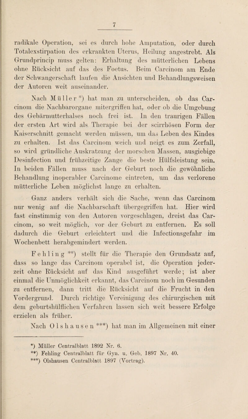 radikale Operation, sei es durch hohe Amputation, oder durch Totalexstirpation des erkrankten Uterus, Heilung angestrebt. Als Grundprincip muss gelten: Erhaltung des mütterlichen Lebens ohne Rücksicht auf das des Foetus. Beim Carcinom am Ende der Schwangerschaft laufen die Ansichten und Behandlungsweisen der Autoren weit auseinander. iN ach Müller *) hat man zu unterscheiden, ob das Car¬ cinom die Nachbarorgane mitergriffen hat, oder ob die Umgebung des Gebärmutterhalses noch frei ist. ln den traurigen Fällen der ersten Art wird als Therapie hei der scirrhösen Form der Kaiserschnitt gemacht werden müssen, um das Leben des Kindes zu erhalten. Ist das Carcinom weich und neigt es zum Zerfall, so wird gründliche Auskratzung der morschen Massen, ausgiebige Desinfection und frühzeitige Zange die beste Hülfsleistung sein. In beiden Fällen muss nach der Gehurt noch die gewöhnliche Behandlung inoperabler Carcinome eintreten, um das verlorene mütterliche Leben möglichst lange zu erhalten. Ganz anders verhält sich die Sache, wenn das Carcinom nur wenig auf die Nachbarschaft übergegriffen hat. Hier wird fast einstimmig von den Autoren vorgeschlagen, dreist das Car¬ cinom, so weit möglich, vor der Gehurt zu entfernen. Es soll dadurch die Geburt erleichtert und die Infectionsgefahr im Wochenbett herabgemindert werden. Fehling **) stellt für die Therapie den Grundsatz auf, dass so lange das Carcinom operabel ist, die Operation jeder¬ zeit ohne Rücksicht auf das Kind ausgeführt werde; ist aber einmal die Unmöglichkeit erkannt, das Carcinom noch im Gesunden zu entfernen, dann tritt die Rücksicht auf die Frucht in den Vordergrund. Durch richtige Vereinigung des chirurgischen mit dem gehurtshülflichen Verfahren lassen sich weit bessere Erfolge erzielen als früher. Nach Olshausen ***) hat man im Allgemeinen mit einer *) Müller Centralblatt 1892 Nr. 6. **) Fehling Centralblatt für Gyn. u. Geb. 1897 Nr. 40. ***) Olshausen Centralblatt 1897 (Vortrag).