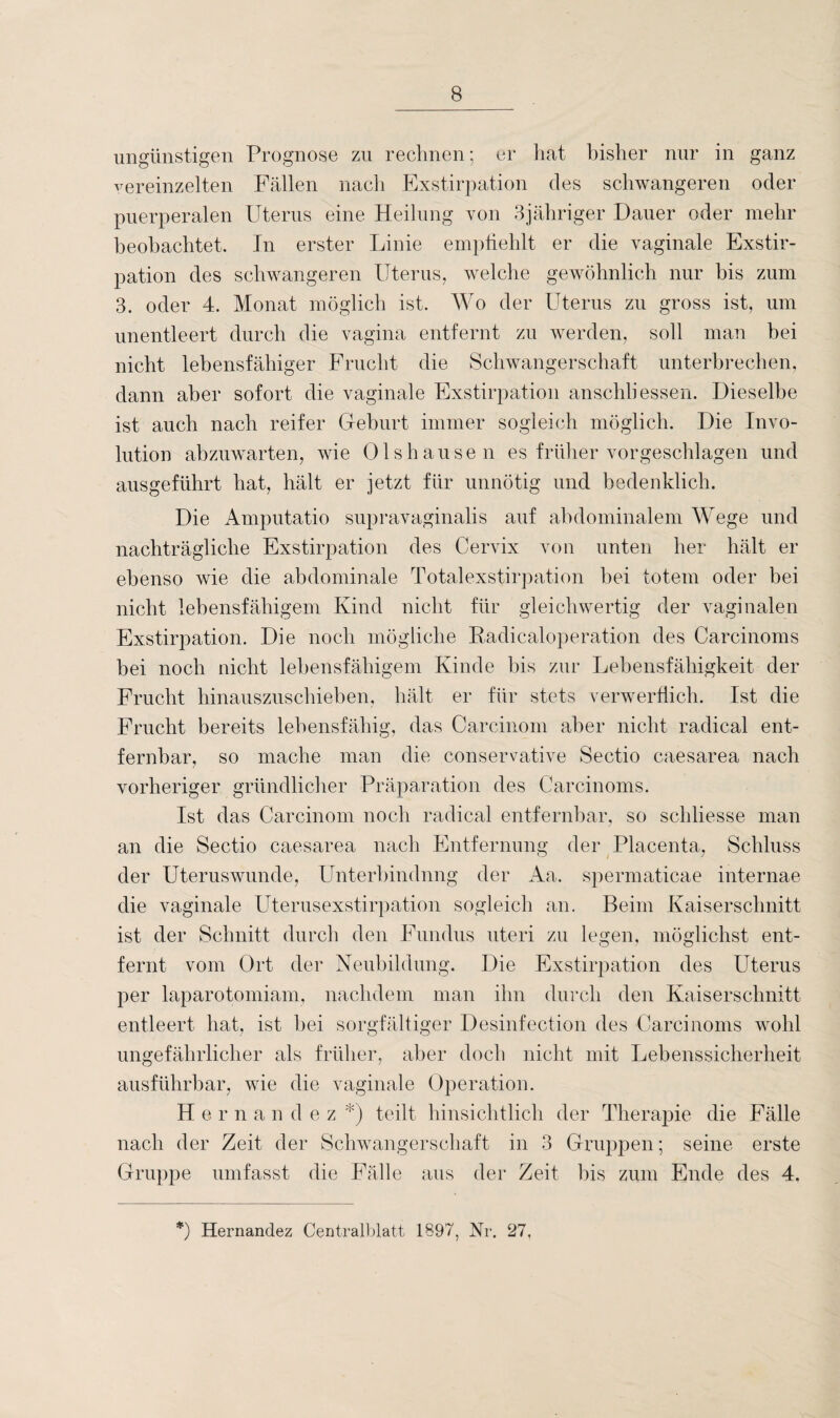 ungünstigen Prognose zu rechnen; er hat bisher nur in ganz vereinzelten Fällen nach Exstirpation des schwangeren oder puerperalen Uterus eine Heilung von 3jähriger Dauer oder mehr beobachtet. Tn erster Linie empfiehlt er die vaginale Exstir¬ pation des schwangeren Uterus, welche gewöhnlich nur bis zum 3. oder 4. Monat möglich ist. Wo der Uterus zu gross ist, um unentleert durch die vagina entfernt zu werden, soll man bei nicht lebensfähiger Frucht die Schwangerschaft unterbrechen, dann aber sofort die vaginale Exstirpation anschli essen. Dieselbe ist auch nach reifer Geburt immer sogleich möglich. Die Invo¬ lution abzuwarten, wie Olshausen es früher vorgeschlagen und ausgeführt hat, hält er jetzt für unnötig und bedenklich. Die Amputatio supravaginalis auf abdominalem Wege und nachträgliche Exstirpation des Cervix von unten her hält er ebenso wie die abdominale Totalexstirpation bei totem oder bei nicht lebensfähigem Kind nicht für gleichwertig der vaginalen Exstirpation. Die noch mögliche Radicaloperation des Careinoms bei noch nicht lebensfähigem Kinde bis zur Lebensfähigkeit der Frucht hinauszuschieben, hält er für stets verwerflich. Ist die Frucht bereits lebensfähig, das Carcinom aber nicht radical ent¬ fernbar, so mache man die conservative Sectio caesarea nach vorheriger gründlicher Präparation des Carcinoms. Ist das Carcinom noch radical entfernbar, so schliesse man an die Sectio caesarea nach Entfernung der Placenta, Schluss der Uteruswunde, Unterbindung der Aa. spermaticae internae die vaginale Uterusexstirpation sogleich an. Beim Kaiserschnitt ist der Schnitt durch den Fundus uteri zu legen, möglichst ent¬ fernt vom Ort der Neubildung. Die Exstirpation des Uterus per laparotomiam, nachdem man ihn durch den Kaiserschnitt entleert hat, ist bei sorgfältiger Desinfection des Carcinoms wohl ungefährlicher als früher, aber doch nicht mit Lebenssicherheit ausführbar, wie die vaginale Operation. Hernandez*) teilt hinsichtlich der Therapie die Fälle nach der Zeit der Schwangerschaft in 3 Gruppen; seine erste Gruppe umfasst die Fälle aus der Zeit bis zum Ende des 4. *) Hernandez Centralblatt 1897, Nr. 27,