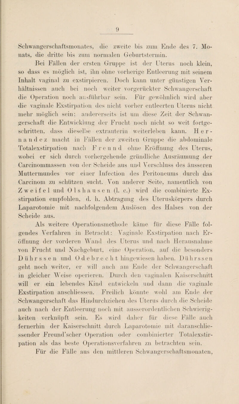 Schwangerschaftsmonates, die zweite bis zum Ende des 7. Mo¬ nats, die dritte bis zum normalen Geburtstermin. Bei Fällen der ersten Gruppe ist der Uterus noch klein, so dass es möglich ist, ihn ohne vorherige Entleerung mit seinem Inhalt vaginal zu exstirpieren. Doch kann unter günstigen Ver¬ hältnissen auch bei noch weiter vorgerückter Schwangerschaft die Operation noch ausführbar sein. Für gewöhnlich wird aber die vaginale Exstirpation des nicht vorher entleerten Uterus nicht mehr möglich sein; andererseits ist um diese Zeit der Schwan¬ gerschaft die Entwicklung der Frucht noch nicht so weit fortge¬ schritten, dass dieselbe extrauterin weiterleben kann. Her- n a n d e z macht in Fällen der zweiten Gruppe die abdominale Totalexstirpation nach F r e u n d ohne Eröffnung des Uterus, wobei er sich durch vorhergehende gründliche Ausräumung der Carcinommassen von der Scheide aus und Verschluss des äusseren Muttermundes vor einer Infection des Peritoneums durch das Carcinom zu schützen sucht. Von anderer Seite, namentlich von Zweifel und Olshausen (1. c.) wird die combinierte Ex¬ stirpation empfohlen, d. h. Abtragung des Uteruskörpers durch Laparotomie mit nachfolgendem Auslösen des Halses von der Scheide aus. Als weitere Operationsmethode käme für diese Fälle fol¬ gendes Verfahren in Betracht: Vaginale Exstirpation nach Er¬ öffnung der vorderen Wand des Uterus und nach Herausnahme von Frucht und Nachgeburt, eine Operation, auf die besonders Dührssen und 0 d e 1) re c h t hingewiesen haben. D tili rssen geht noch weiter, er will auch am Ende der Schwangerschaft o in gleicher Weise operieren. Durch den vaginalen Kaiserschnitt will er ein lebendes Kind entwickeln und dann die vaginale Exstirpation anschliessen. Freilich könnte wohl am Ende der Schwangerschaft das Hindurchziehen des Uterus durch die Scheide auch nach der Entleerung noch mit ausserordentlichen Schwierig¬ keiten verknüpft sein. Es wird daher für diese Fälle auch fernerhin der Kaiserschnitt durch Laparotomie mit daranschlie¬ ssender Freund’scher Operation oder combinierter Totalexstir¬ pation als das beste Operationsverfahren zn betrachten sein. Für die Fälle aus den mittleren Schwangerschaftsmonaten,