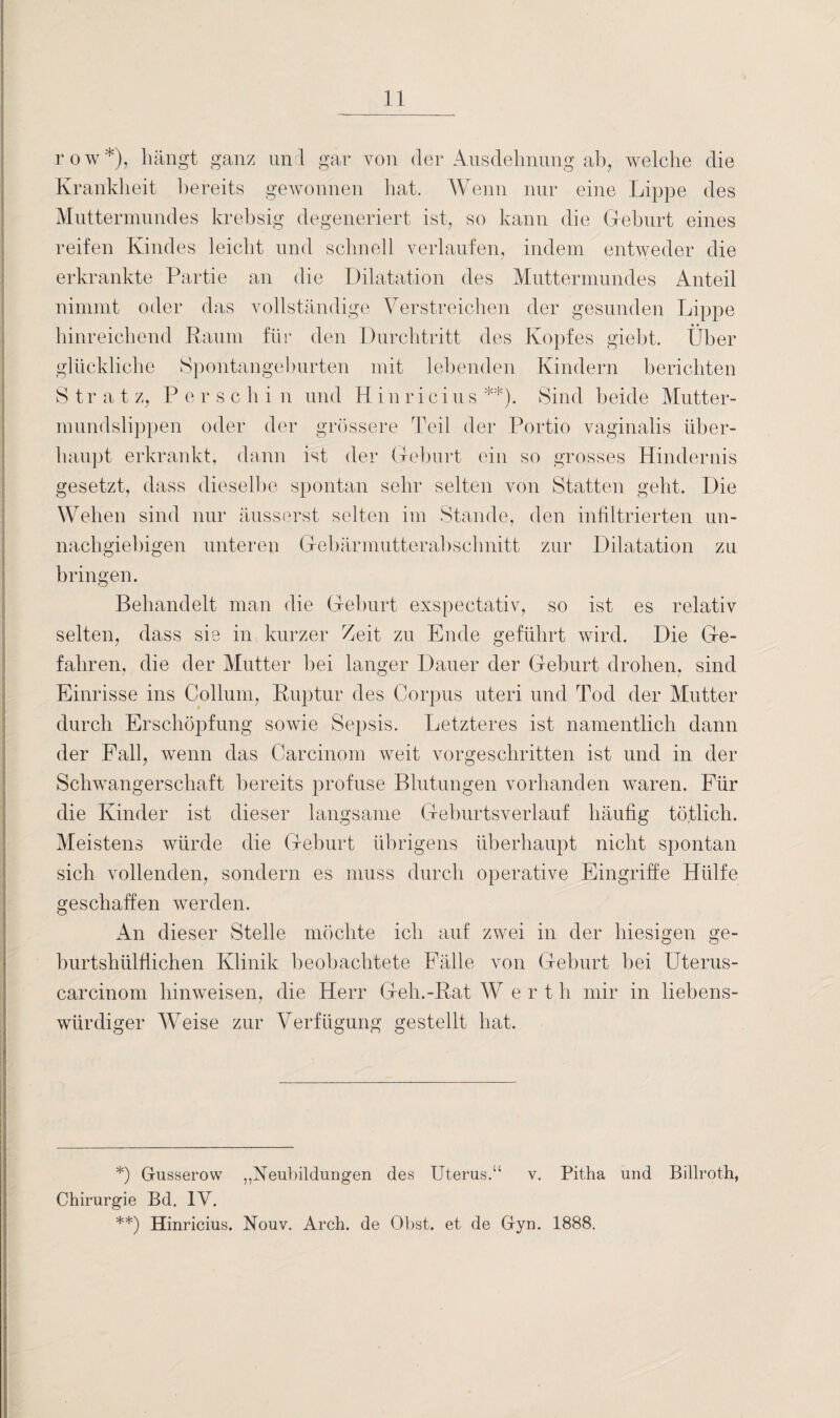 row*), hängt ganz uni gar von der Ausdehnung ab, welche die Krankheit bereits gewonnen hat. Wenn nur eine Lippe des Muttermundes krehsig degeneriert ist, so kann die Geburt eines reifen Kindes leicht und schnell verlaufen, indem entweder die erkrankte Partie an die Dilatation des Muttermundes Anteil nimmt oder das vollständige Verstreichen der gesunden Lippe hinreichend Raum für den Durchtritt des Kopfes giebt. Über glückliche Spontangeburten mit lebenden Kindern berichten S tr a t z, P e r s c h i n und Hinricius **). Sind beide Mutter¬ mundslippen oder der grössere Teil der Portio vaginalis über¬ haupt erkrankt, dann ist der Geburt ein so grosses Hindernis gesetzt, dass dieselbe spontan sehr selten von Statten geht. Die Wehen sind nur äusserst selten im Stande, den infiltrierten un¬ nachgiebigen unteren Gebärmutterabschnitt zur Dilatation zu bringen. Behandelt man die Geburt exspectativ, so ist es relativ selten, dass sie in kurzer Zeit zu Ende geführt wird. Die Ge¬ fahren, die der Mutter bei langer Dauer der Geburt drohen, sind Einrisse ins Collum, Ruptur des Corpus uteri und Tod der Mutter durch Erschöpfung sowie Sepsis. Letzteres ist namentlich dann der Fall, wenn das Carcinom weit vorgeschritten ist und in der Schwangerschaft bereits profuse Blutungen vorhanden waren. Für die Kinder ist dieser langsame Geburtsverlauf häufig tötlich. Meistens würde die Geburt übrigens überhaupt nicht spontan sich vollenden, sondern es muss durch operative Eingriffe Hülfe geschaffen werden. An dieser Stelle möchte ich auf zwei in der hiesigen ge- burtshülfiichen Klinik beobachtete Fälle von Geburt bei Uterus¬ car cinorn hinweisen, die Herr Geh.-Rat W e r t li mir in liebens¬ würdiger Weise zur Verfügung gestellt hat. *) Gusserow ,Neubildungen des Uterus.“ v. Pitha und Billroth, Chirurgie Bd. IV. **) Hinricius. Nouv. Arch. de Obst, et de Gyn. 1888.