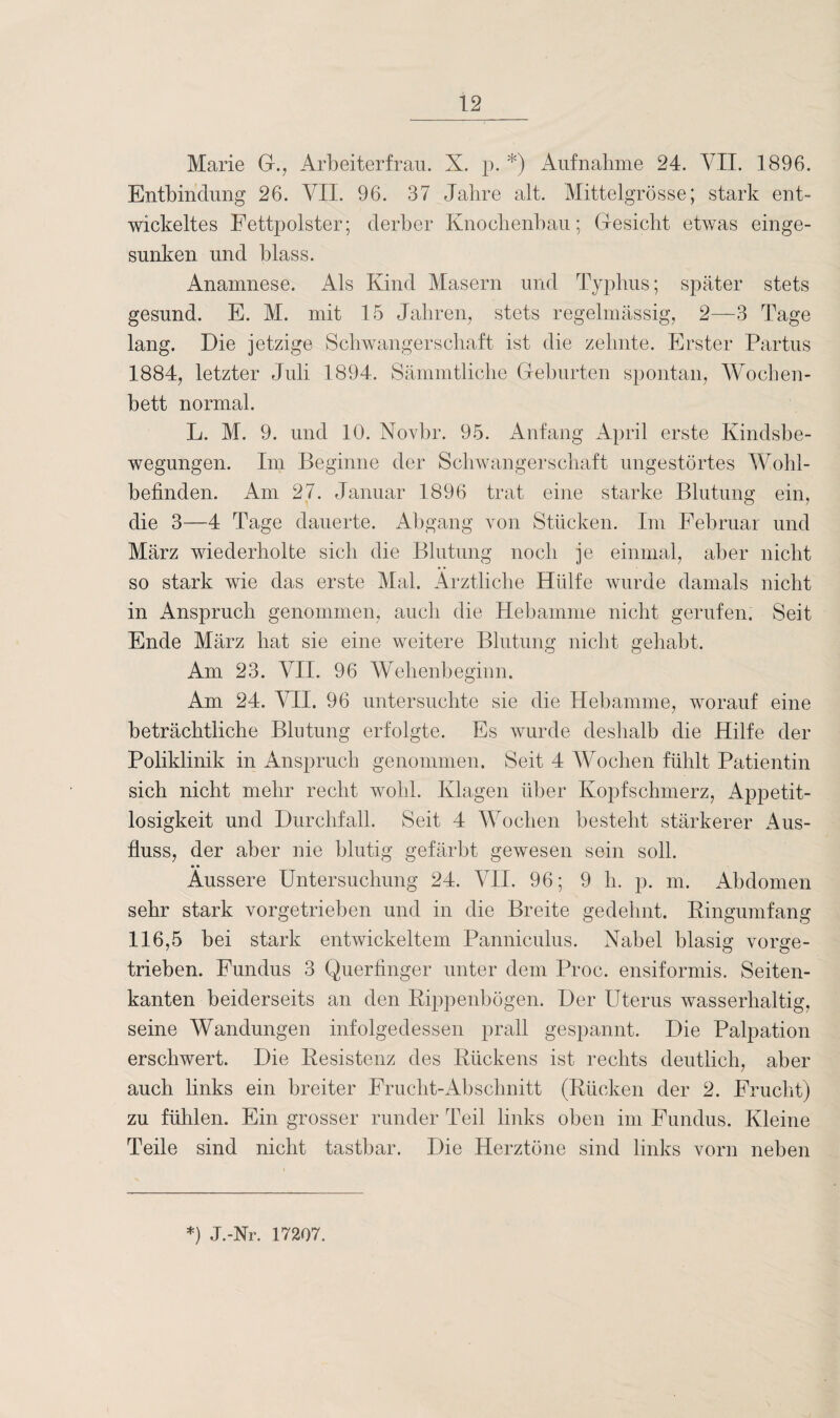 Marie G., Arbeiterfrau. X. p. *) Aufnahme 24. VII. 1896. Entbindung 26. VII. 96. 37 Jahre alt. Mittelgrösse; stark ent¬ wickeltes Fettpolster; derber Knochenbau; Gesicht etwas einge¬ sunken und blass. Anamnese. Als Kind Masern und Typhus; später stets gesund. E. M. mit 15 Jahren, stets regelmässig, 2—3 Tage lang. Die jetzige Schwangerschaft ist die zehnte. Erster Partus 1884, letzter Juli 1894. Sämmtliche Geburten spontan, Wochen¬ bett normal. L. M. 9. und 10. Novbr. 95. Anfang April erste Kindsbe¬ wegungen. Im Beginne der Schwangerschaft ungestörtes Wohl¬ befinden. Am 27. Januar 1896 trat eine starke Blutung ein, die 3—4 Tage dauerte. Abgang von Stücken. Im Februar und März wiederholte sich die Blutung noch je einmal, aber nicht so stark wie das erste Mal. Ärztliche Hülfe wurde damals nicht in Anspruch genommen, auch die Hebamme nicht gerufen. Seit Ende März hat sie eine weitere Blutung nicht gehabt. Am 23. VII. 96 Wehenbeginn. Am 24. VII. 96 untersuchte sie die Hebamme, worauf eine beträchtliche Blutung erfolgte. Es wurde deshalb die Hilfe der Poliklinik in Anspruch genommen. Seit 4 Wochen fühlt Patientin sich nicht mehr recht wohl. Klagen über Kopfschmerz, Appetit¬ losigkeit und Durchfall. Seit 4 Wochen besteht stärkerer Aus¬ fluss, der aber nie blutig gefärbt gewesen sein soll. • • Äussere Untersuchung 24. VII. 96; 9 h. p. m. Abdomen sehr stark vorgetrieben und in die Breite gedehnt. Ringumfang 116,5 bei stark entwickeltem Panniculus. Nabel blasig vorge¬ trieben. Fundus 3 Querfinger unter dem Proc. ensiformis. Seiten¬ kanten beiderseits an den Rippenbögen. Der Uterus wasserhaltig, seine Wandungen infolgedessen prall gespannt. Die Palpation erschwert. Die Resistenz des Rückens ist rechts deutlich, aber auch links ein breiter Frucht-Abschnitt (Rücken der 2. Frucht) zu fühlen. Ein grosser runder Teil links oben im Fundus. Kleine Teile sind nicht tastbar. Die Herztöne sind links vorn neben *) J.-Nr. 17207.