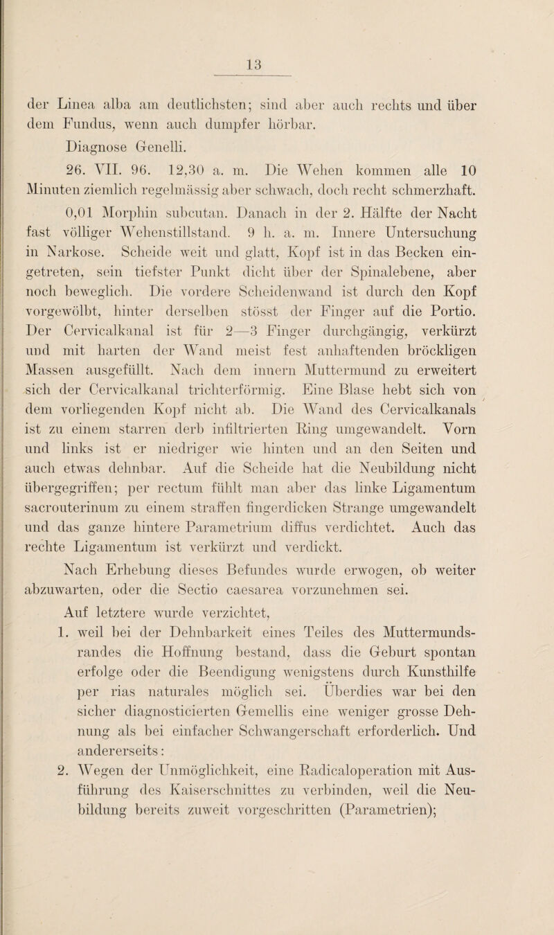 der Linea alba am deutlichsten; sind aber auch rechts und über dem Fundus, wenn auch dumpfer hörbar. Diagnose Gfenelli. 26. VII. 96. 12,30 a. m. Die Wehen kommen alle 10 Minuten ziemlich regelmässig aber schwach, doch recht schmerzhaft. 0,01 Morphin subcutan. Danach in der 2. Hälfte der Nacht fast völliger Wehenstillstand. 9 h. a. m. Innere Untersuchung in Narkose. Scheide weit und glatt, Kopf ist in das Becken ein¬ getreten, sein tiefster Punkt dicht über der Spinalebene, aber noch beweglich. Die vordere Scheidenwand ist durch den Kopf vorgewölbt, hinter derselben stösst der Finger auf die Portio. Der Cervicalkanal ist für 2—3 Finger durchgängig, verkürzt und mit harten der Wand meist fest anhaftenden bröckligen Massen ausgefüllt. Nach dem innern Muttermund zu erweitert sich der Cervicalkanal trichterförmig. Eine Blase hebt sich von dem vorliegenden Kopf nicht ab. Die Wand des Cervicalkanals ist zu einem starren derb infiltrierten Ring umgewandelt. Vorn und links ist er niedriger wie hinten und an den Seiten und auch etwas dehnbar. Auf die Scheide hat die Neubildung nicht übergegriffen; per rectum fühlt man aber das linke Ligamentum sacrouterinum zu einem straffen fingerdicken Strange umgewandelt und das ganze hintere Parametrium diffus verdichtet. Auch das rechte Ligamentum ist verkürzt und verdickt. Nach Erhebung dieses Befundes wurde erwogen, ob weiter abzuwarten, oder die Sectio caesarea vorzunehmen sei. Auf letztere wurde verzichtet, 1. weil bei der Dehnbarkeit eines Teiles des Muttermunds¬ randes die Hoffnung bestand, dass die Geburt spontan erfolge oder die Beendigung wenigstens durch Kunsthilfe per rias naturales möglich sei. Überdies war bei den sicher diagnosticierten Gemellis eine weniger grosse Deh¬ nung als bei einfacher Schwangerschaft erforderlich. Und andererseits: 2. Wegen der Unmöglichkeit, eine Radicaloperation mit Aus¬ führung des Kaiserschnittes zu verbinden, weil die Neu¬ bildung bereits zuweit vorgeschritten (Parametrien);