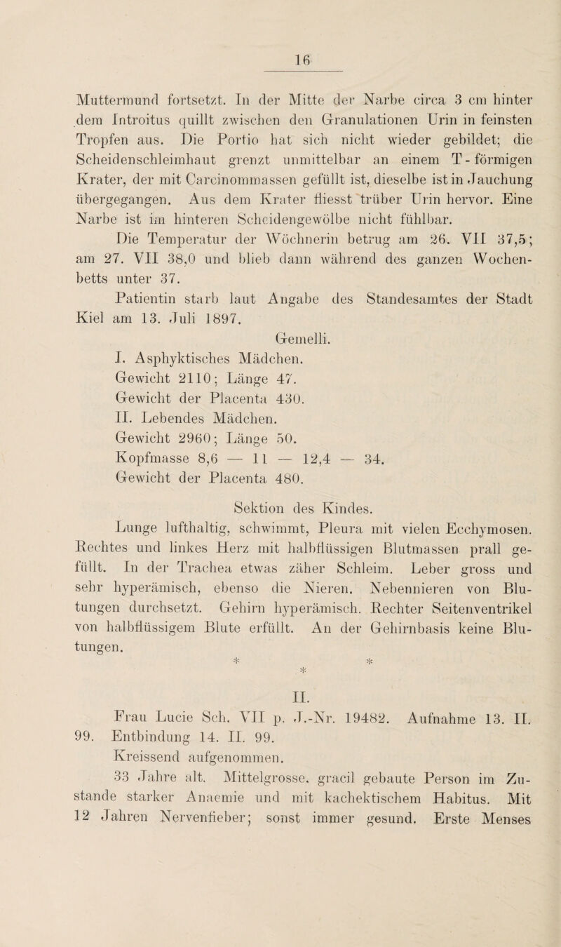 Muttermund fortsetzt. In der Mitte der Narbe circa 3 cm hinter dem Introitus quillt zwischen den Granulationen Urin in feinsten Tropfen aus. Die Portio hat sich nicht wieder gebildet; die Scheidenschleimhaut grenzt unmittelbar an einem T-förmigen Krater, der mit Carcinommassen gefüllt ist, dieselbe ist in Tauchung übergegangen. Aus dem Krater tiiesst trüber Urin hervor. Eine Narbe ist im hinteren Scheidengewölbe nicht fühlbar. Die Temperatur der Wöchnerin betrug am 26. VII 37,5; am 27. VII 38,0 und blieb dann während des ganzen Wochen¬ betts unter 37. Patientin starb laut Angabe des Standesamtes der Stadt Kiel am 13. Juli 1897. Gemelli. I. Asphyktisches Mädchen. Gewicht 2110; Länge 47. Gewicht der Placenta 430. II. Lebendes Mädchen. Gewicht 2960; Länge 50. Kopfmasse 8,6 — 1L — 12,4 — 34. Gewicht der Placenta 480. Sektion des Kindes. Lunge lufthaltig, schwimmt, Pleura mit vielen Ecchymosen. Hechtes und linkes Herz mit halbflüssigen Blutmassen prall ge¬ füllt. In der Trachea etwas zäher Schleim. Leber gross und sehr hyperämisch, ebenso die Nieren. Nebennieren von Blu¬ tungen durchsetzt. Gehirn hyperämisch. Kechter Seitenventrikel von halbflüssigem Blute erfüllt. An der Gehirnbasis keine Blu¬ tungen. * * . * II. Frau Lucie Sch. VII p. J.-Nr. 19482. Aufnahme 13. II. 99. Entbindung 14. II. 99. Kreissend aufgenommen. 33 Jahre alt. Mittelgrosse, gracil gebaute Person im Zu¬ stande starker Anaemie und mit kachektischem Habitus. Mit 12 Jahren Nervenfieber; sonst immer gesund. Erste Menses