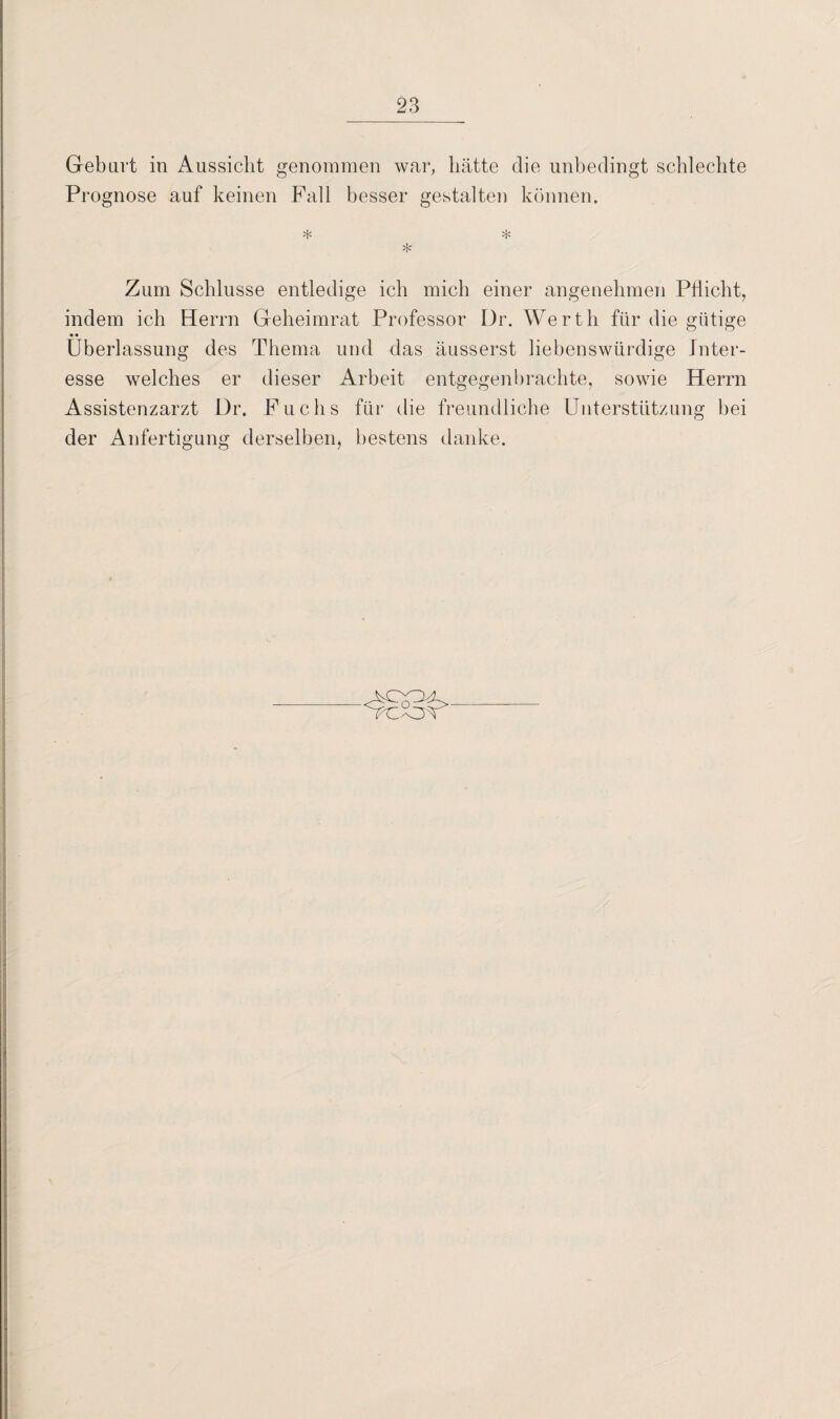 Geburt in Aussicht genommen war, hätte die unbedingt schlechte Prognose auf keinen Fall besser gestalten können. * * * Zum Schlüsse entledige ich mich einer angenehmen Pflicht, indem ich Herrn Geheimrat Professor Dr. Werth für die gütige • • Überlassung des Thema und das äusserst liebenswürdige Inter¬ esse welches er dieser Arbeit entgegen brachte, sowie Herrn Assistenzarzt Dr. Fuchs für die freundliche Unterstützung bei der Anfertigung derselben, bestens danke.