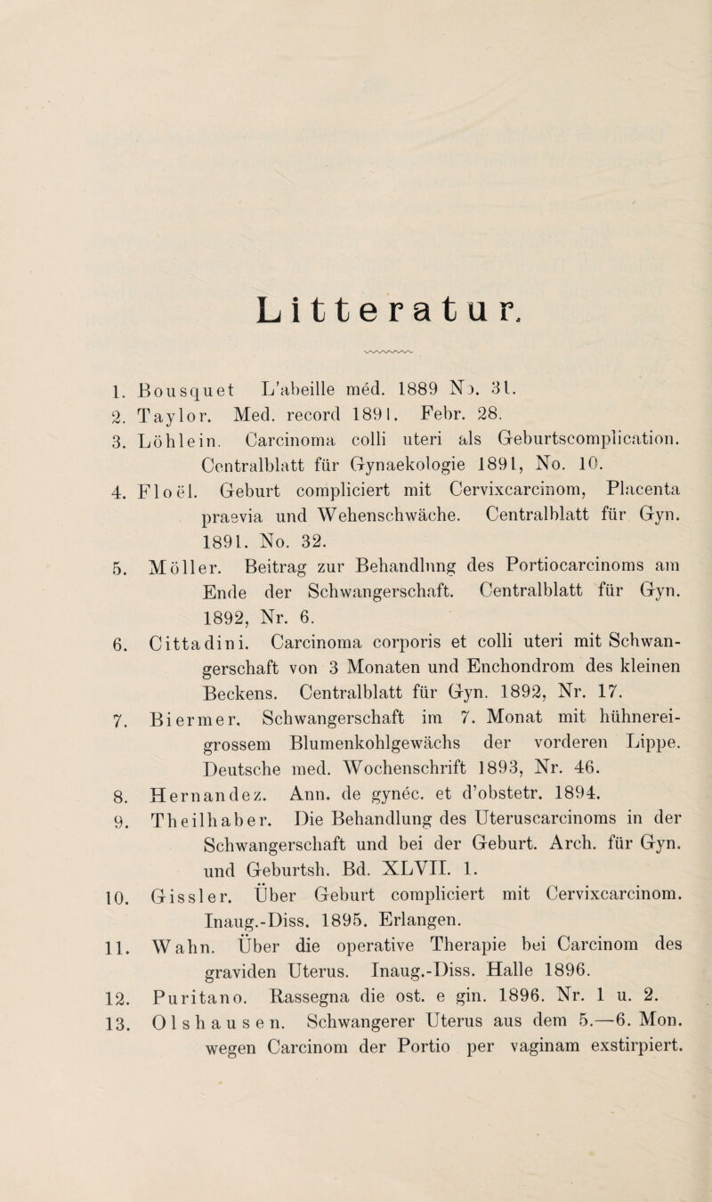 Litteratur, 1. Bousquet L’abeille med. 1889 Nd. 31. 2. Taylor. Med. record 1891. Febr. 28. 3. Löh lein. Carcinoma colli uteri als Geburtscomplication. Centralblatt für Gynaekologie 1891, No. 10. 4. Floel. Geburt compliciert mit Cervixcarcinom, Placenta praevia und Wehenschwäche. Centralblatt für Gyn. 1891. No. 32. 5. Möller. Beitrag zur Behandlung des Portiocarcinoms am Ende der Schwangerschaft. Centralblatt für Gyn. 1892, Nr. 6. 6. Cittadini. Carcinoma corporis et colli uteri mit Schwan¬ gerschaft von 3 Monaten und Enchondrom des kleinen Beckens. Centralblatt für Gyn. 1892, Nr. 17. 7. Bi ermer, Schwangerschaft im 7. Monat mit hühnerei¬ grossem Blumenkohlgewächs der vorderen Lippe. Deutsche med. Wochenschrift 1893, Nr. 46. 8. Hernandez. Ann. de gynec. et d’obstetr. 1894. 9. Theilhaber. Die Behandlung des Uteruscarcinoms in der Schwangerschaft und bei der Geburt. Arch. für Gyn, und Geburtsh. Bd. XLVII. 1. 10. Gissler. Über Geburt compliciert mit Cervixcarcinom. Inaug.-Diss. 1895. Erlangen. 11. Wahn. Über die operative Therapie bei Carcinom des graviden Uterus. Inaug.-Diss. Halle 1896. 12. Puritano. Bassegna die ost. e gin. 1896. Nr. 1 u. 2. 13. Olshausen. Schwangerer Uterus aus dem 5.—6. Mon. wegen Carcinom der Portio per vaginam exstirpiert.