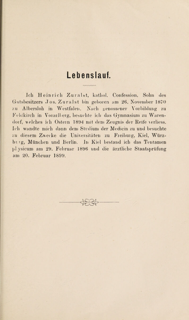 Lebenslauf. AAA^WVAA Ich Heinrich Zuraist, katliol. Confession, Sohn des Gutsbesitzers Jos. Zuraist hin geboren am 26. November 1870 zu Albersloh in Westfalen. Nach genossener Vorbildung zu Feldkirch in Vorarlberg, besuchte ich das Gymnasium zu Waren¬ dorf, welches ich Ostein 1 89d mit dem Zeugnis der Reife verliess. Ich wandte mich dann dem Studium der Medicin zu und besuchte zu diesem Zwecke die Universitäten zu Freiburg, Kiel, Würz¬ burg, München und Berlin. In Kiel bestand ich das Tentamen pl ysicum am 29. Februar 1896 und die ärztliche Staatsprüfung am 20. Februar 1899.