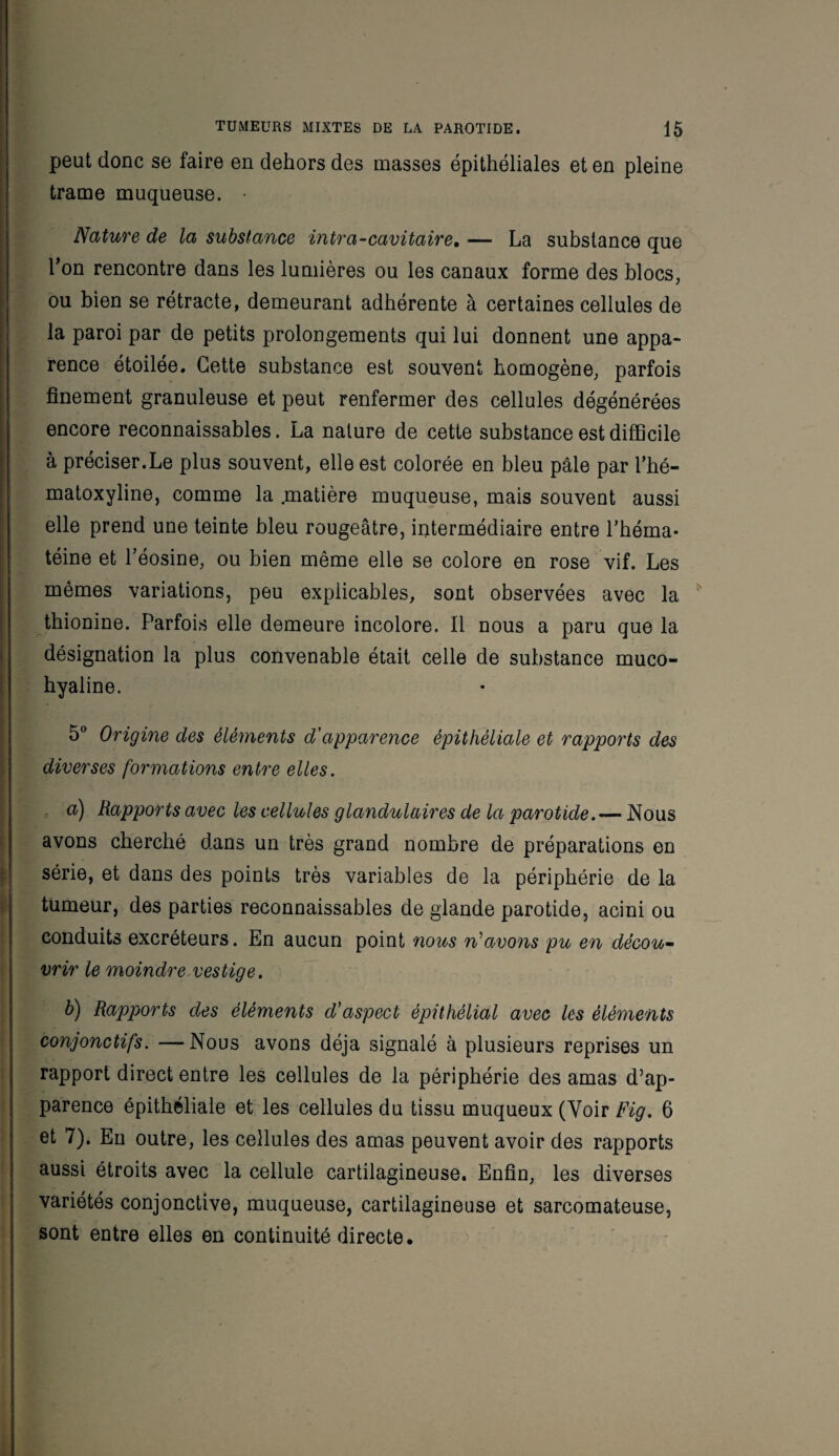 peut donc se faire en dehors des masses épithéliales et en pleine trame muqueuse. • Nature de la substance intra-cavitaire, — La substance que Ton rencontre dans les lumières ou les canaux forme des blocs, ou bien se rétracte, demeurant adhérente à certaines cellules de la paroi par de petits prolongements qui lui donnent une appa¬ rence étoilée. Cette substance est souvent homogène, parfois finement granuleuse et peut renfermer des cellules dégénérées encore reconnaissables. La nature de cette substance est difficile à préciser.Le plus souvent, elle est colorée en bleu pâle par l’hé- matoxyline, comme la .matière muqueuse, mais souvent aussi elle prend une teinte bleu rougeâtre, intermédiaire entre l’hérna- téine et l’éosine, ou bien même elle se colore en rose vif. Les mêmes variations, peu explicables, sont observées avec la thionine. Parfois elle demeure incolore. Il nous a paru que la désignation la plus convenable était celle de substance muco- hyaline. 5° Origine des éléments d'apparence épithéliale et rapports des diverses formations entre elles. a) Rapports avec les cellules glandulaires de la parotideNous avons cherché dans un très grand nombre de préparations en série, et dans des points très variables de la périphérie de la tumeur, des parties reconnaissables de glande parotide, acini ou conduits excréteurs. En aucun point nous n'avons pu en décou¬ vrir le moindre-vestige. b) Rapports des éléments d'aspect épithélial avec les éléments conjonctifs. —Nous avons déjà signalé à plusieurs reprises un rapport direct entre les cellules de la périphérie des amas d’ap¬ parence épithéliale et les cellules du tissu muqueux (Voir Fig. 6 et 7). En outre, les cellules des amas peuvent avoir des rapports aussi étroits avec la cellule cartilagineuse. Enfin, les diverses variétés conjonctive, muqueuse, cartilagineuse et sarcomateuse, sont entre elles en continuité directe.