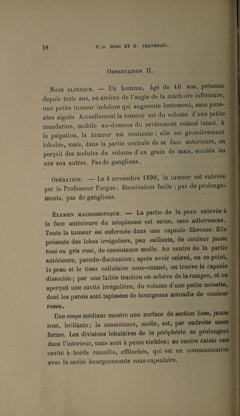 Observation II. Note clinique. — Un homme, âgé de 40 ans, présente depuis trois ans, en arrière de l’angle de la mâchoire inférieure, une petite tumeur indolore qui augmente lentement, sans pous¬ sées aiguës Actuellement la tumeur est du volume d’une petite | mandarine, mobile au-dessous du revêtement cutané intact. A j la palpation, la tumeur est rénitente ; elle, est grossièrement lobulée, mais, dans la partie centrale de sa face antérieure, on perçoit des nodules du volume d’un grain de mais, accolés les uns aux autres. Pas de ganglions. | Opération. — Le 4 novembre 1898, la tumeur est enlevée par le Professeur Forgue. Enucléation facile ; pas de prolonge- ments, pas de ganglions. Examen macroscopique. — La partie de la peau enlevée à la face antérieure du néoplasme est saine, sans adhérences. Toute la tumeur est enfermée dans une capsule fibreuse. Elle , présente des lobes irréguliers, peu saillants, de couleur jaune rosé ou gris rosé, de consistance molle. Au centre de la partie antérieure, pseudo-fluctuation ; après avoir enlevé, en ce point, ï la peau et le tissu cellulaire sous-cutané, on trouve la capsule dissociée ; par une faible traction on achève de la rompre, et on aperçoit une cavité irrégulière, du volume d’une petite noisette, dont les parois sont tapissées de bourgeons arrondis de couleur ’ S rosée. Une coupe médiane montre une surface de section lisse, jaune rosé, brillante; la consistance, molle, est, par endroits assez jj ferme. Les divisions lobulaires de la périphérie se prolongent dans Fintérieur, mais sont à peine visibles; au centre existe une cavité à bords ramollis, effilochés, qui est en communication || avec la cavité bourgeonnante sous-capsulaire.