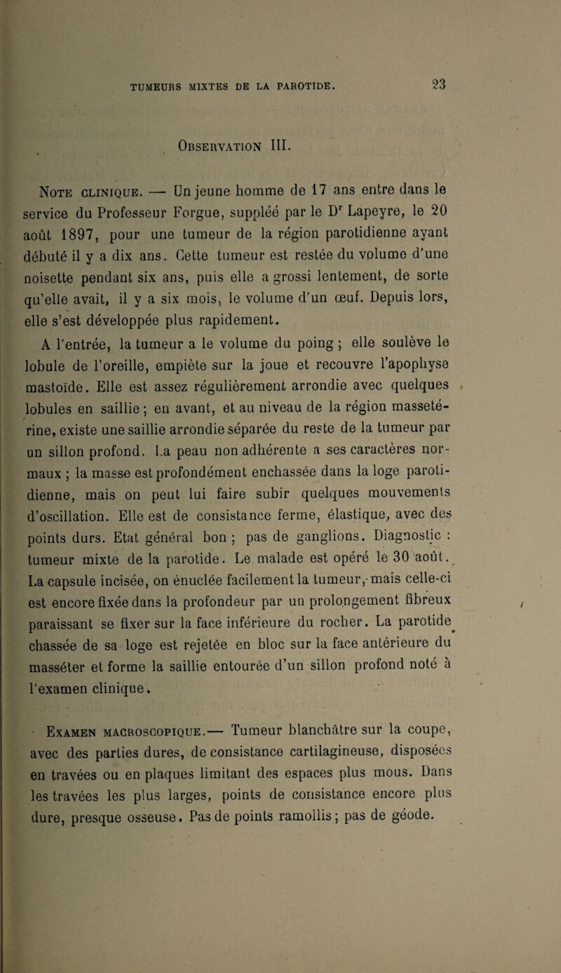 Observation III. 9 Note clinique. — Un jeune homme de 17 ans entre dans le service du Professeur Forgue, suppléé par le Dr Lapeyre, le 20 août 1897, pour une tumeur de la région parotidienne ayant débuté il y a dix ans. Cette tumeur est restée du vplumo d'une noisette pendant six ans, puis elle a grossi lentement, de sorte qu’elle avait, il y a six mois, le volume d'un œuf. Depuis lors, elle s’est développée plus rapidement. A l’entrée, la tumeur a le volume du poing ; elle soulève le lobule de l’oreille, empiète sur la joue et recouvre l’apophyse mastoïde. Elle est assez régulièrement arrondie avec quelques lobules en saillie ; en avant, et au niveau de la région masseté- rine, existe une saillie arrondie séparée du reste de la tumeur par un sillon profond. La peau non adhérente a ses caractères nor¬ maux ; la masse est profondément enchâssée dans la loge paroti¬ dienne, mais on peut lui faire subir quelques mouvements d’oscillation. Elle est de consistance ferme, élastique, avec des points durs. Etat général bon; pas de ganglions. Diagnostic : tumeur mixte de la parotide. Le malade est opéré le 30 août.^ La capsule incisée, on énuclée facilement la tumeur,-mais celle-ci est encore fixée dans la profondeur par un prolongement fibreux paraissant se fixer sur la face inférieure du rocher. La parotide^ chassée de sa'loge est rejetée en bloc sur la face antérieure du masséter et forme la saillie entourée d’un sillon profond noté a l'examen clinique. Examen macroscopique.— Tumeur blanchâtre sur la coupe, avec des parties dures, de consistance cartilagineuse, disposées en travées ou en plaques limitant des espaces plus mous. Dans les travées les plus larges, points de consistance encore plus dure, presque osseuse. Pas de points ramollis; pas de géode.