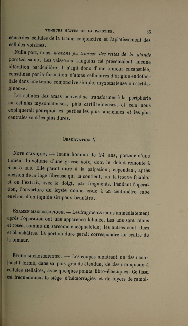 concédés cellules de la trame conjonctive et l'aplatissement des cellules voisines. Nulle part, nous n'avons pu trouver des restes de la glande parotide saine. Les vaisseaux sanguins ne présentaient aucune altération particulière. Il s'agit donc d’une tumeur encapsulée, constituée parla formation d’amas cellulaires d’origine endothé¬ liale dans une trame conjonctive simple, myxomateuse ou cartila¬ gineuse. Les cellules des amas peuvent se transformer à la périphérie j en ce^u^es myxomateuses, puis cartilagineuses, et cela nous expliquerait pourquoi les parties les plus anciennes et les plus centrales sont les plus dures. ■ Observation Y Note clinique. — Jeune homme de 24 ans, porteur d’une tumeur du volume d’une grosse noix, dont le début remonte à 4 ou 5 ans. Elle paraît dure à la palpation; cependant, après incision de la loge fibreuse qui la contient, on la trouve friable, et on 1 extrait, avec le doigt, par fragments. Pendant l’opéra¬ tion, l’ouverture du kyste donne issue à un centimètre cube environ d’un liquide sirupeux brunâtre. Examen macroscopique. — Lesfragments remis immédiatement après 1 opération ont une apparence lobulée. Les uns sont mous j et rosés, comme du sarcome encéphaloïde ; les autres sont durs et blanchâtres. La portion dure paraît correspondre au centre de la tumeur. Etude microscopique. — Les coupes montrent un tissu con¬ jonctif formé, dans sa plus grande étendue, de tissu muqueux à cellules stellaires, avec quelques points fibro-élastiques. Ge tissu est fréquemment le siège d’hémorragies et de foyers de ramol-