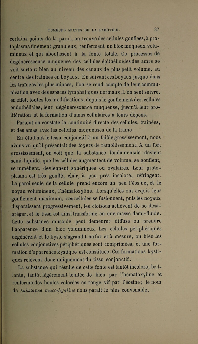 certains points de la paroi, on trouve descellâtes gonflées, à pro¬ toplasma finement granuleux, renfermant un bloc muqueux volu¬ mineux et qui aboutissent à la fonte totale. Ce processus de dégénérescence muqueuse des cellules épithélioïdes des amas se voit surtout bien au niveau des canaux de plus petit volume, au centre des traînées en boyaux. En suivant ces boyaux jusque dans les traînées les plus minces, l’on se rend compte de leur commu¬ nication avec des espaces lymphatiques normaux.L’on peut suivre, en effet, toutes les modifications, depuis le gonflement des cellules endothéliales, leur dégénérescence muqueuse, jusqu’à leur pro¬ lifération et la formation d’amas cellulaires à leurs dépens. Partout on constate la continuité directe des cellules, traînées, et des amas avec les cellules muqueuses de la trame. En étudiant le tissu conjonctif à un faible grossissement, nous avons vu qu’il présentait des foyers de ramollissement, A un fort grossissement, on voit que la substance fondamentale devient semi-liquide, que les cellules augmentent de volume, se gonflent, se tuméfient, deviennent sphériques ou ovalaires. Leur proto¬ plasma est très gonflé, clair, à peu près incolore, réfringent. La paroi seule delà cellule prend encore un peu l’éosine, et le noyau volumineux, l’hématoxyline. Lorsqu’elles ont acquis leur gonflement maximum, ces cellules se fusionnent, puis les noyaux disparaissent progressivement, les cloisons achèvent de se désa¬ gréger, et le tissu est ainsi transformé en une masse demi-fluide. Cette substance mucoïde peut demeurer diffuse ou prendre l’apparence d’un bloc volumineux. Les cellules périphériques dégénèrent et le kyste s’agrandit au fur et à mesure, ou bien les cellules conjonctives périphériques sont comprimées, et une for¬ mation d’apparence kystique est constituée. Css formations kysti¬ ques relèvent donc uniquement du tissu conjonctif. La substance qui résulte de cette fonte est tantôt incolore, bril¬ lante, tantôt légèrement teintée de bleu par l’hématoxyline et renferme des boules colorées en rouge vif par l’éosine; le nom de substance muco-hyaline nous paraît le plus convenable.