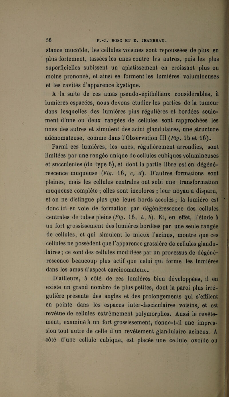 stance mucoïde, les cellules voisines sont repoussées de plus en plus fortement, tassées les unes contre les autres, puis les plus superficielles subissent un aplatissement en croissant plus ou moins prononcé, et ainsi se forment les lumières volumineuses et les cavités d’apparence kystique. A la suite de ces amas pseudo-épithéliaux considérables, à lumières espacées, nous devons étudier les parties de la tumeur dans lesquelles des lumières plus régulières et bordées seule¬ ment d’une ou deux rangées de cellules sont rapprochées les unes des autres et simulent des acini glandulaires, une structure adénomateuse, comme dans l’Observation III (Fig. 15 et 16). Parmi ces lumières, les unes, régulièrement arrondies, sont limitées par une rangée unique de cellules cubiques volumineuses et succulentes (du type 6), et dont la partie libre est en dégéné¬ rescence muqueuse (Fig. 16, c, d). D'autres formations sont pleines, mais les cellules centrales ont subi une transformation muqueuse complète ; elles sont incolores ; leur noyau a disparu, • et on ne distingue plus que leurs bords accolés; la lumière est ' donc ici en voie de formation par dégénérescence des cellules centrales de tubes pleins (Fig. 16, h, h). Et, en effet, l'étude à un fort grossissement des lumières bordées par une seule rangée de cellules, et qui simulent le mieux l’acinus, montre que ces cellules ne possèdent que l’apparence grossière de cellules glandu¬ laires; ce sont des cellules modifiées par un processus de dégéné¬ rescence beaucoup plus actif que celui qui forme les lumières dans les amas d’aspect carcinomateux. D’ailleurs, à côté de ces lumières bien développées, il en existe un grand nombre de plus petites, dont la paroi plus irré¬ gulière présente des angles et des prolongements qui s’effilent en pointe dans les espaces inter-fasciculaires voisins, et est revêtue de cellules extrêmement polymorphes. Aussi le revête¬ ment, examiné à un fort grossissement, donne-t-il une impres¬ sion tout autre de celle d’un revêtement glandulaire acineux. A côté d’une cellule cubique, est placée une cellule ovoïde ou