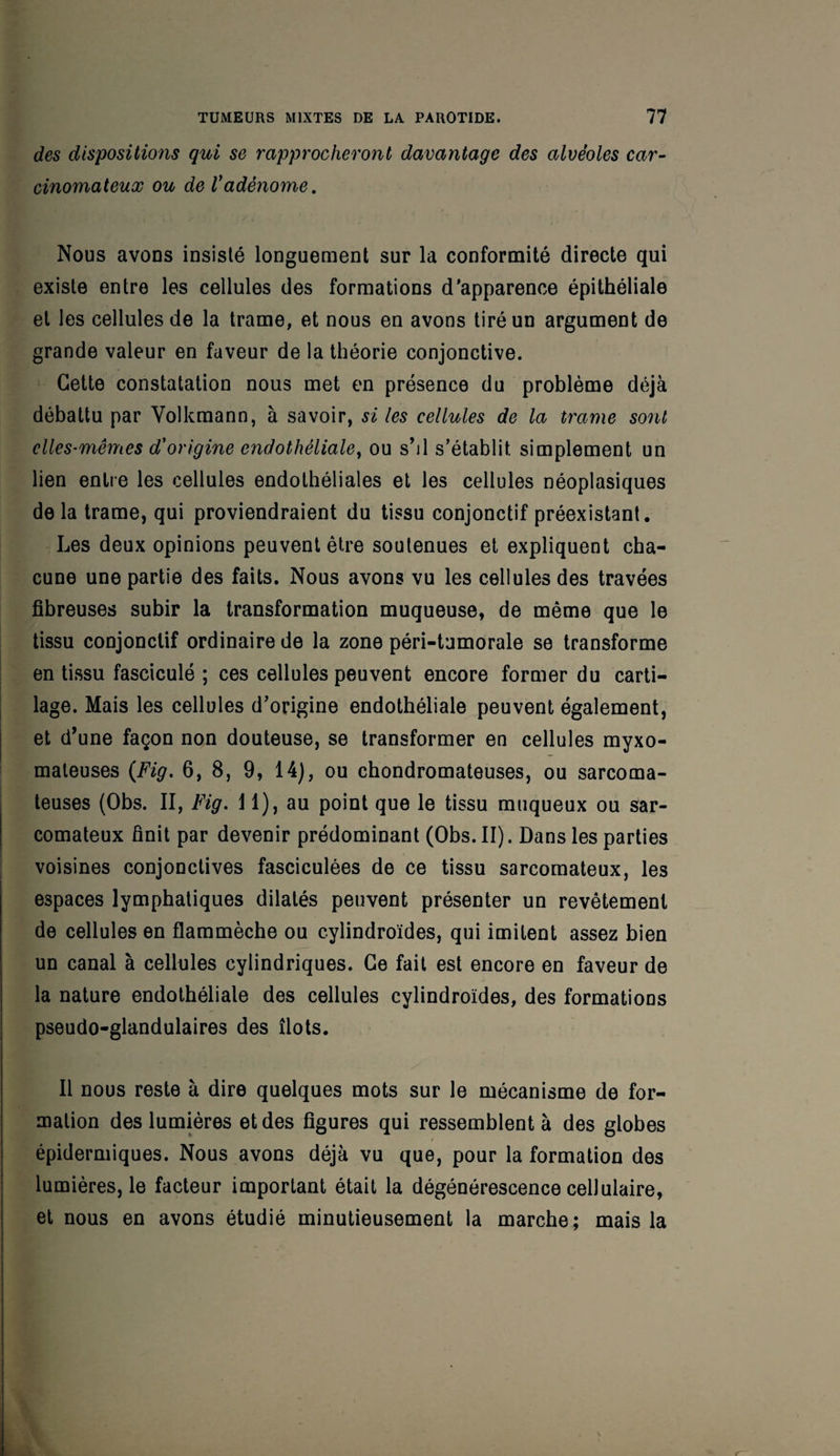 des dispositions qui se rapprocheront davantage des alvéoles car¬ cinomateux ou de Vadénome. Nous avons insisté longuement sur la conformité directe qui existe entre les cellules des formations d'apparence épithéliale et les cellules de la trame, et nous en avons tiré un argument de grande valeur en faveur de la théorie conjonctive. Cette constatation nous met en présence du problème déjà débattu par Volkmann, à savoir, si les cellules de la trame sont elles-mêmes d'origine endothéliale, ou s’il s’établit simplement un lien entre les cellules endothéliales et les cellules néoplasiques de la trame, qui proviendraient du tissu conjonctif préexistant. Les deux opinions peuvent être soutenues et expliquent cha¬ cune une partie des faits. Nous avons vu les cellules des travées fibreuses subir la transformation muqueuse, de même que le tissu conjonctif ordinaire de la zone péri-tumorale se transforme en tissu fasciculé ; ces cellules peuvent encore former du carti¬ lage. Mais les cellules d’origine endothéliale peuvent également, et d’une façon non douteuse, se transformer en cellules myxo- mateuses (Fig. 6, 8, 9, 14), ou chondromateuses, ou sarcoma¬ teuses (Obs. II, Fig. U), au point que le tissu muqueux ou sar¬ comateux finit par devenir prédominant (Obs. II). Dans les parties voisines conjonctives fasciculées de ce tissu sarcomateux, les espaces lymphatiques dilatés peuvent présenter un revêtement de cellules en flammèche ou cylindroïdes, qui imitent assez bien un canal à cellules cylindriques. Ce fait est encore en faveur de la nature endothéliale des cellules cylindroïdes, des formations pseudo-glandulaires des îlots. Il nous reste à dire quelques mots sur le mécanisme de for¬ mation des lumières et des figures qui ressemblent à des globes épidermiques. Nous avons déjà vu que, pour la formation des lumières, le facteur important était la dégénérescence cellulaire, et nous en avons étudié minutieusement la marche; mais la