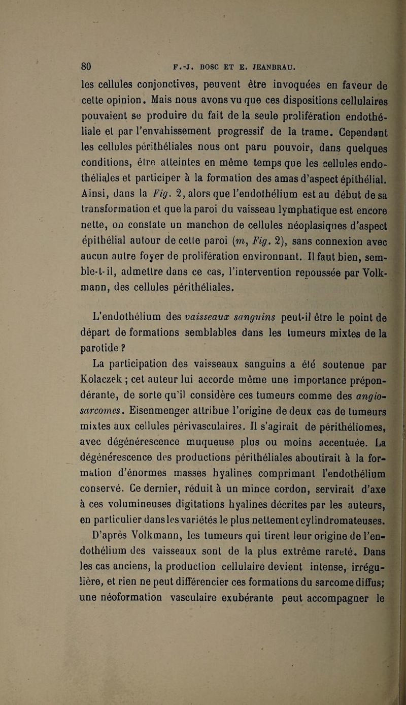 les cellules conjonctives, peuvent être invoquées en faveur de cette opinion. Mais nous avons vu que ces dispositions cellulaires pouvaient se produire du fait de la seule prolifération endothé¬ liale et par l’envahissement progressif de la trame. Cependant les cellules périthéliales nous ont paru pouvoir, dans quelques conditions, êlre atteintes en même temps que les cellules endo¬ théliales et participer à la formation des amas d’aspect épithélial. Ainsi, dans la Fig. 2, alors que l’endothélium est au début de sa transformation et que la paroi du vaisseau lymphatique est encore nette, on constate un manchon de cellules néoplasiques d'aspect épithélial autour de cette paroi (m, Fig. 2), sans connexion avec aucun autre foyer de prolifération environnant. Il faut bien, sem¬ ble-t-il, admettre dans ce cas, l’intervention repoussée par Volk- mann, des cellules périthéliales. L’endothélium des vaisseaux sanguins peut-il êlre le point de départ de formations semblables dans les tumeurs mixtes de la parotide ? La participation des vaisseaux sanguins a été soutenue par Kolaczek ; cet auteur lui accorde même une importance prépon¬ dérante, de sorte qu’il considère ces tumeurs comme des angio¬ sarcomes. Eisenmenger attribue l’origine de deux cas de tumeurs mixtes aux cellules périvasculaires. Il s’agirait de périthéliomes, avec dégénérescence muqueuse plus ou moins accentuée. La dégénérescence des productions périthéliales aboutirait à la for¬ mation d’énormes masses hyalines comprimant l’endothélium conservé. Ce dernier, réduit à un mince cordon, servirait d’axe à ces volumineuses digitations hyalines décrites par les auteurs, en particulier dansles variétés le plus nettementcvlindromateuses. D’après Volkmann, les tumeurs qui tirent leur origine de l’en¬ dothélium des vaisseaux sont de la plus extrême rareté. Dans les cas anciens, la production cellulaire devient intense, irrégu¬ lière, et rien ne peut différencier ces formations du sarcome diffus; une néoformation vasculaire exubérante peut accompagner le