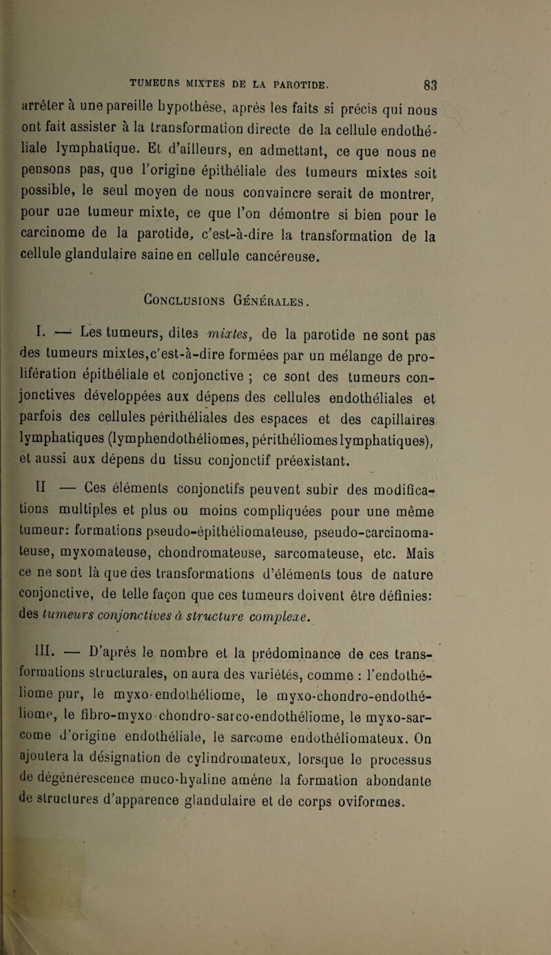 arrêter à une pareille hypothèse, après les faits si précis qui nous ont fait assister à la transformation directe de la cellule endothé¬ liale lymphatique. Et d’ailleurs, en admettant, ce que nous ne pensons pas, que l’origine épithéliale des tumeurs mixtes soit possible, le seul moyen de nous convaincre serait de montrer, pour une tumeur mixte, ce que l’on démontre si bien pour le carcinome de la parotide, c’est-à-dire la transformation de la cellule glandulaire saine en cellule cancéreuse. Conclusions Générales. !• —■ Les tumeurs, dites mixtes, de la parotide ne sont pas des tumeurs mixtes,c’est-à-dire formées par un mélange de pro¬ lifération épithéliale et conjonctive ; ce sont des tumeurs con¬ jonctives développées aux dépens des cellules endothéliales et parfois des cellules périthéliales des espaces et des capillaires lymphatiques (lymphendothéliomes, périthéliomeslymphatiques), et aussi aux dépens du tissu conjonctif préexistant. H — Ces éléments conjonctifs peuvent subir des modifica¬ tions multiples et plus ou moins compliquées pour une même tumeur: formations pseudo-épithéliomateuse, pseudo-carcinoma¬ teuse, myxomateuse, chondromateuse, sarcomateuse, etc. Mais ce ne sont là que des transformations d’éléments tous de nature conjonctive, de telle façon que ces tumeurs doivent être définies: des tumeurs conjonctives à structure complexe. — D’après le nombre et la prédominance de ces trans¬ formations structurales, on aura des variétés, comme : l’endothé- liome pur, le myxo-endolhéliome, le myxo-chondro-endothé- liome, le fibro-myxo-chondro-sarco-endothéliome, le myxo-sar- come d’origine endothéliale, le sarcome endothéliomateux. On ajoutera la désignation de cylindromateux, lorsque le processus de dégénérescence muco-hyaline amène la formation abondante de structures d’apparence glandulaire et de corps oviformes. V