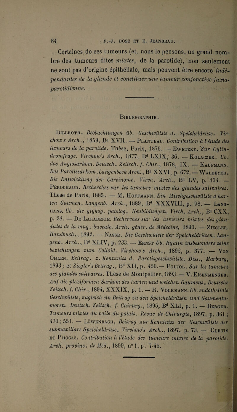 Certaines de ces tumeurs (et, nous le pensons, un grand nom¬ bre des tumeurs dites mixtes, de la parotide), non seulement ne sont pas d'origine épithéliale, mais peuvent être encore 'indé¬ pendantes de la glande et constituer une tumeur conjonctive juxta- parotidienne. Bibliographie. Billroth. Beobachtungen üb. Geschwülste d. Speicheldrüse. Vir- chow's Arch., 1859, Bd XVII. — Planteau. Contribution àVèlude des tumeurs de la parotide. Thèse, Paris, 1876. — Ewetzky. Zur Cylin- dromfrage. Virchow’s Arch., 1877, Bd LX1X, 36. — Kolaczek. Ub. das Angiosarkom. Deuiscli. Zeitsch. f. Chir., 1878, IX. —Kaufmann. Das Parotissarkom. Langenbeck Arch., Bd XXVI, p. 672. — Waldeyer. Die Entwicklung der Carcinome. Virch. Arch., Bd LV, p. 134. — Pérochaud. Recherches sur les tumeurs mixtes des glandes salivaires. Thèse de Paris, 1885. —> M. Hoffmann. Ein Mischgeschwülste d'har- ten Gaumen. Langenb. Arch., 1889, Bd XXXVIII, p. 98. — Lang- hans. Ub. die glykog. patolog. Neubildungen. Virch. Arch., Bd CXX, p. 28. — De Laraberie. Recherches sur les tumeurs mixtes des glan- dules de ta muq. buccale. Arch. gêner, de Médecine, 1890. — Ziegler. Handbuch., 1892. — Nasse. Die Geschwülste der Speicheldrüsen. Lan¬ genb. Arch., Bd XLIV, p. 233.— Ernst Ub. hyalin insbesondere seine beziehungen zum Colloid. Virchow’s Arch., 1892, p. 377. — Von Ohlen. Beitrag. z. Kenntniss d. Parotisgeschwülste. Diss., Marburg, 1893; et Ziegler'sBeitrag., Bd XII, p. 450.— Poujol. Sur les tumeurs des glandes salivaires. Thèse de Montpellier, 1893. — V. Eisenmenger. Au f aie plexijormen Sarkom des hartenundweichen Gaumens. Deutsche Zeitsch. f. Chir., 1894, XXXIX, p. 1. — K. Volkmann. Ub. endotheliale Geschwülste, zugleich ein Beitrag zuden Speicheldrüsen und Gaumentu- moren. Deutsch. Zeitsch. f. Chirurg., 1895, Bd XLI, p. 1. — Berger. Tumeurs mixtes du voile du palais. Revue de Chirurgie, 1897, p. 361 ; 470; 551. — Lowenbach, Beitrag zur Kenntniss der Geschwülste der submaxillare Speicheldrüse. Virchow's Arch., 1897, p. 73.— Curtis et Phocas. Contribution à T étude des tumeurs mixtes delà parotide. Arch. provinc. de Mécl., 1899, n° 1, p. 7-45.