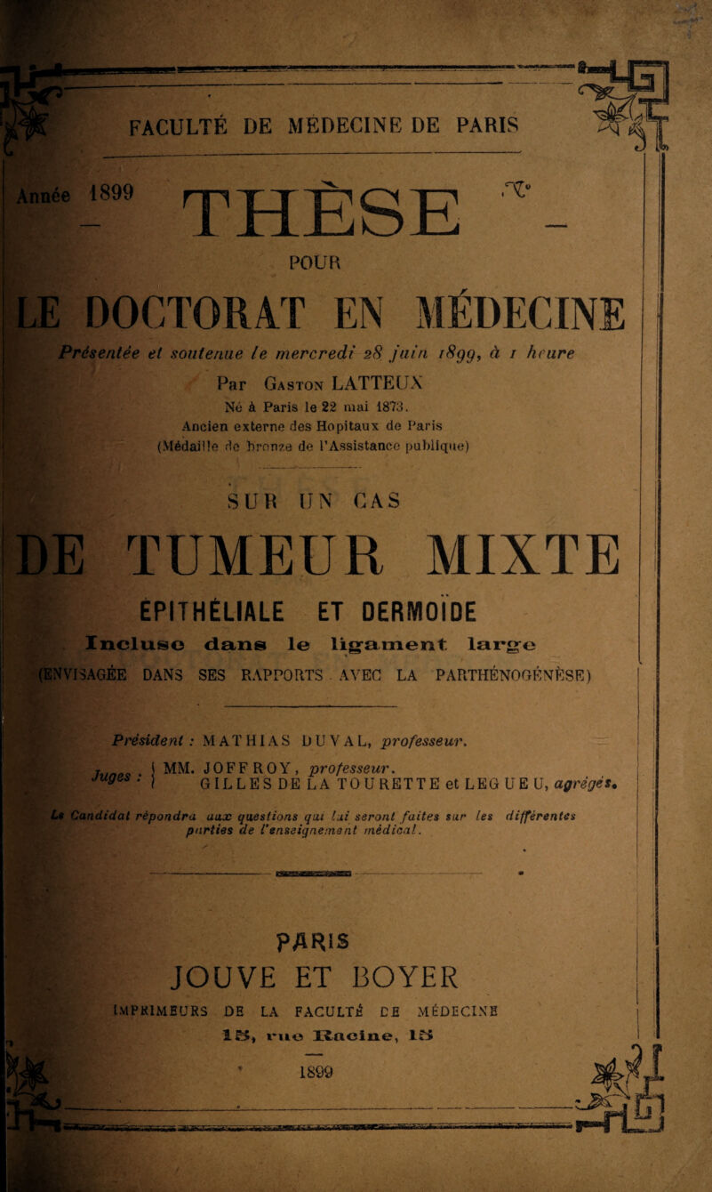 Année 1899 HP JT PQÜ 1 Jrlx^oxl n* POUR LE DOCTORAT EN MÉDECINE Présentée et soutenue le mercredi 28 juin i8gg, à / heure Par Gaston LATTEUX Né à Paris le 22 mai 1873. Ancien externe des Hôpitaux de Paris (Médaille do bronze de l’Assistance publique) | SUR UN CAS DE TUMEUR MIXTE Igt ÉPITHÉLIALE ET DERMOIDE Incltxso dans le ligament large » (ENVISAGÉE DANS SES RAPPORTS . AVEC LA PARTHÉNOGENÈSE) Président : M A T HIA S DU V A L, professeur. T j MM. JOFFROY, professeur. 'Ay- GILLES DE LA TOURETTE et LEG U EU, agrégés, L$ Candidat répondra aux questions qui lui seront faites sur les différentes parties de l’enseignement médical. PARIS JOUVE ET BOYER imprimeurs de la faculté ce médecine IB, rue lîaciue, IB