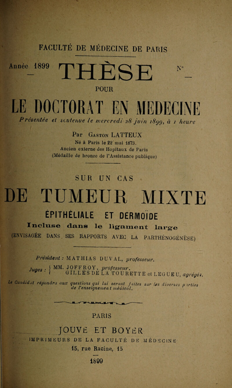 Année 1899 ^ J J fi Q POUR P rése/tlée ci scutc/uic le mercredi 28 juin /8yg, à 1 heure Par Gaston LATTEUX Né à Paris le 22 mai 1873. Ancien externe des Hôpitaux de Paris (Médaille de bronze de l’Assistance publique) SUR UN CAS DE TUMEUR MIXTE ÉPITHÉLIALE ET DERMOÏDE Inclus© duns le ligament large (ENVISAGÉE DANS. SES RAPPORTS AVEC LA PARTHÉNOGENÈSE) Président: MATHIAS DU VAL, professeur. Juoes • \ MM* JOFFROY, professeur. ‘ GILLES DE LA TO U RETTE et LEGUE U, agrégés. Le Candidat répondra aux questions qui lui seront J ni tes sur Us diverses p irties de l’enseignement médical. * PARIS JOUVE ET BOYER IMPRIMEURS DE LA FACULTÉ DE MÉDECINE 15, rue Racine, 15 1899