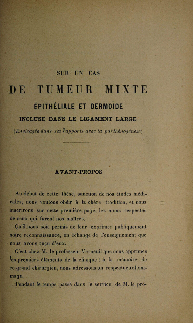 SUR UN CAS DE TUMEUR MIXTE ÉPITHÉLIALE ET DERMOIDE INCLUSE DANS LE LIGAMENT LARGE [Envisagée dans ses rapports avec la parthénogenèse) AVANT-PROPOS Au début de cette thèse, sanction de nos études médi¬ cales, nous voulons obéir à la chère tradition, et nous inscrirons sur cette première page, les noms respectés de ceux qui furent nos maîtres. Qu’il nous soit permis de leur exprimer publiquement notre reconnaissance, en échange de l’enseignement que nous avons reçu d’eux. C’est chez M. le professeur Verneuil que nous apprîmes ^es premiers éléments de la clinique : à la mémoire de ce grand chirurgien, nous adressons un respectueux hom¬ mage. Pendant le temps passé dans le service de M. le pro-