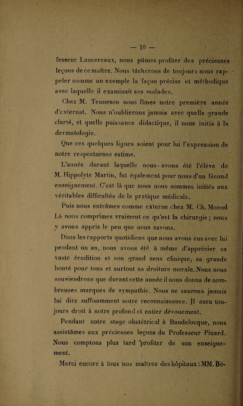 — 10 — fesseur Lancereaux, nous pûmes profiter des précieuses leçons de ce maître. Nous tacherons de toujours nous rap¬ peler comme un exemple la façon précise et méthodique avec laquelle il examinait ses malades. Chez M. Tenneson nous fîmes notre première année \ ■’' *•. •*.y? d’externat. Nous n’oublierons jamais avec quelle grande clarté, et quelle puissance didactique, il nous initia à la dermatologie. Que ces quelques lignes soient pour lui l’expression de notre respectueuse estime. L’année durant laquelle nous avons été l’élève de M. Hippolyle Martin, fut également pour nous d’un fécond enseignement. C’est là que nous nous sommes initiés aux véritables difficultés de la pratique médicale. Puis nous entrâmes comme externe chez M. Ch. Monod Là nous comprîmes vraiment ce qu’est la chirurgie; nous v avons appris le peu que nous savons.  Dans les rapports quotidiens que nous avons eus avec lui pendant un an, nous avons été à même d’apprécier sa vaste érudition et son grand sens clinique, sa grande bonté pour tous et surtout sa droiture morale.Nous nous souviendrons que durant cette année il nous donna de nom¬ breuses marques de sympathie. Nous ne saurons jamais lui dire suffisamment notre reconnaissance. Il aura tou- jours droit à notre profond et entier dévouement. Pendant notre stage obstétrical à Baudelocque, nous assistâmes aux précieuses leçons du Professeur Pinard. Nous comptons plus tard profiter de son enseigne¬ ment. v, ^ • Merci encore à tous nos maîtres des hôpitaux : MM. Bé- ■ . ■ ■ \ ■ i