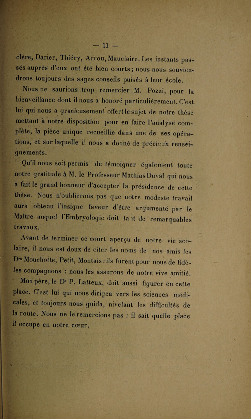 clère, Darier, Thiéry, Arrou, Mauclaire. Les instants pas¬ sés auprès deux ont été bien courts; nous nous souvien¬ drons toujours des sages conseils puisés à leur école. Nous ne saurions trop remercier M. Pozzi, pour la bienveillance dont il nous a honoré particulièrement. C’est lui qui nous a gracieusement ofTert le sujet de notre thèse mettant à notre disposition pour en faire l’analyse com¬ plète, la pièce unique recueillie dans une de ses opéra¬ tions, et sur laquelle if nous a donné de précieux rensei¬ gnements. Qu’il nous soit permis de témoigner également toute notre gratitude à M. le Professeur Mathias Duval qui nous a fait le grand honneur d’accepter la présidence de cette thèse. Nous n’oublierons pas que notre modeste travail aura obtenu l’insigne faveur d’être argumenté par le Maître auquel l'Embryologie doit ta .1 de remarquables travaux. Avant de terminer ce court aperçu de notre vie sco¬ laire, il nous est doux de citer les noms de nos amis les r . f r* Mouchotte, Petit, Montais:ils furent pour nous de fidè¬ les compagnons : nous les assurons de notre vive amitié. Mon père, le Dr P. Latteux, doit aussi figurer en cette place. Cest lui gui nous dirigea vers les sciences médi¬ cales, et toujours nous guida, nivelant les difficultés de la route. Nous ne le remercions pas : il sait quelle place il occupe en notre cœur.