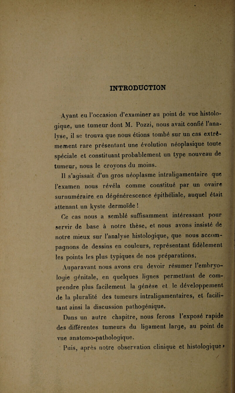 INTRODUCTION Ayant eu l’occasion d’examiner au point de vue histolo¬ gique, une tumeur dont M. Pozzi, nous avait confié l’ana¬ lyse, il se trouva que nous étions tombé sur un cas extrê¬ mement rare présentant une évolution néoplasique toute spéciale et constituant probablement un type nouveau de tumeur, nous le croyons du moins. Il s’agissait d’un gros néoplasme intraligamentaire que l’examen nous révéla comme constitué par un ovaire surnuméraire en dégénérescence epitheliale, auquel était attenant un kyste dermoide ! Ce cas nous a semblé suffisamment intéressant pour servir de base à notre thèse, et nous avons insisté de notre mieux sur l’analyse histologique, que nous accom¬ pagnons de dessins en couleurs, représentant fidèlement les points les plus typiques de nos préparations. Auparavant nous avons cru devoir résumer l’embryo¬ logie génitale, en quelques lignes permettant de com¬ prendre plus facilement la génèse et le développement de la pluralité des tumeurs intraligamentaires, et facili¬ tant ainsi la discussion pathogénique. Dans un autre chapitre, nous ferons l’exposé rapide des différentes tumeurs du ligament large, au point de vue anatomo-pathologique. Puis, après notre observation clinique et histologique >