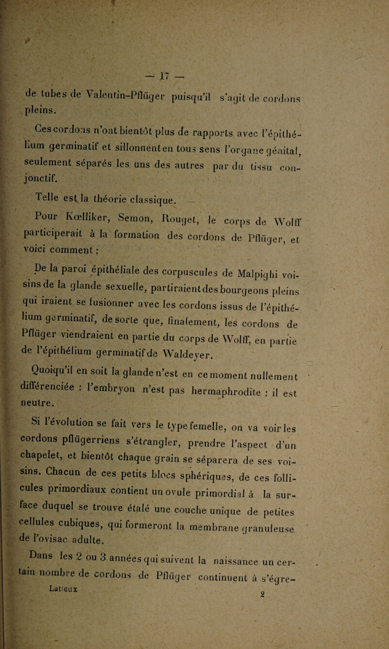 de tubes de Valentin-Pflüger puisqu’il s’agit de cordons pleins. Ces cordons n ont bientôt plus de rapports avec Pépithé- lium germinatif et sillonnenten tous sens l’organe génital, seulement séparés les uns des autres par du tissu con¬ jonctif. Telle est la théorie classique. Pour Kœlliker, Seraon, Rouget, |e corps de Wolff participerait à la formation des cordons de Pllüger, et voici comment : De la paroi épithéliale des corpuscules de Malpighi voi¬ sins de la glande sexuelle, partiraient des bourgeons pleins qui iraient se fusionner avec les cordons issus de l’épithé¬ lium germinatif, de sorte que, finalement, les cordons de Pfluger viendraient en partie du corps de Wolff, en partie de l’épithélium germinatif de Waldeyer. Quoiqu’il en soit la glande n’est en ce moment nullement différenciée : l’embryon n’est pas hermaphrodite : il est neutre. Si l’évolution se fait vers le type femelle, on va voiries cordons pflügerriens s’étrangler, prendre l’aspect d’un chapelet, et bientôt chaque grain se séparera de ses voi¬ sins. Chacun de ces petits blocs sphériques, de ces folli¬ cules primordiaux contient un ovule primordial à la sur- : face duquel se trouve étalé une couche unique de petites ellules cubiques, qui formeront la membrane granuleuse de l’ovisac adulte. Dans les 2 ou 3 années qui suivent la naissance un cer¬ tain nombre de cordons de Pflüger continuent à s’égre- Latfeux £