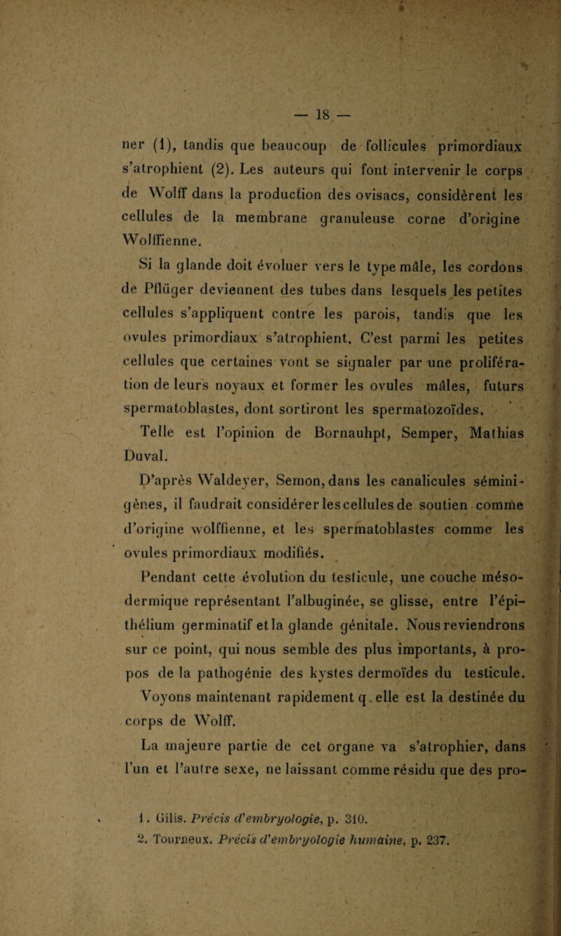 ner (1), tandis que beaucoup de follicules primordiaux s’atrophient (2). Les auteurs qui font intervenir le corps de Wolff dans la production des ovisacs, considèrent les cellules de la membrane granuleuse corne d’origine Wollfienne. Si la glande doit évoluer vers le type mâle, les cordons de Piliiger deviennent des tubes dans lesquels les petites cellules s’appliquent contre les parois, tandis que les ovules primordiaux s’atrophient. C’est parmi les petites cellules que certaines vont se signaler par une proliféra¬ tion de leurs noyaux et former les ovules mâles, futurs spermatoblastes, dont sortiront les spermatozoïdes. Telle est l’opinion de Bornauhpt, Semper, Mathias Duval. D’après Waldeyer, Semon,dans les canalicules sémini- gènes, il faudrait considérer les cellules de soutien comme d’origine wolffienne, et les spermatoblastes comme les ovules primordiaux modifiés. Pendant cette évolution du testicule, une couche méso¬ dermique représentant l’albuginée, se glisse, entre l’épi¬ thélium germinatif et la glande génitale. Nous reviendrons « sur ce point, qui nous semble des plus importants, à pro¬ pos de la pathogénie des kystes dermoïdes du testicule. Voyons maintenant rapidement quelle est la destinée du corps de Wolff. La majeure partie de cet organe va s’atrophier, dans l’un et l’autre sexe, ne laissant comme résidu que des pro- 1. Gilis. Précis d'embryologie, p. 310. 2. Tourneux. Précis cCembryologie humaine, p. 237.