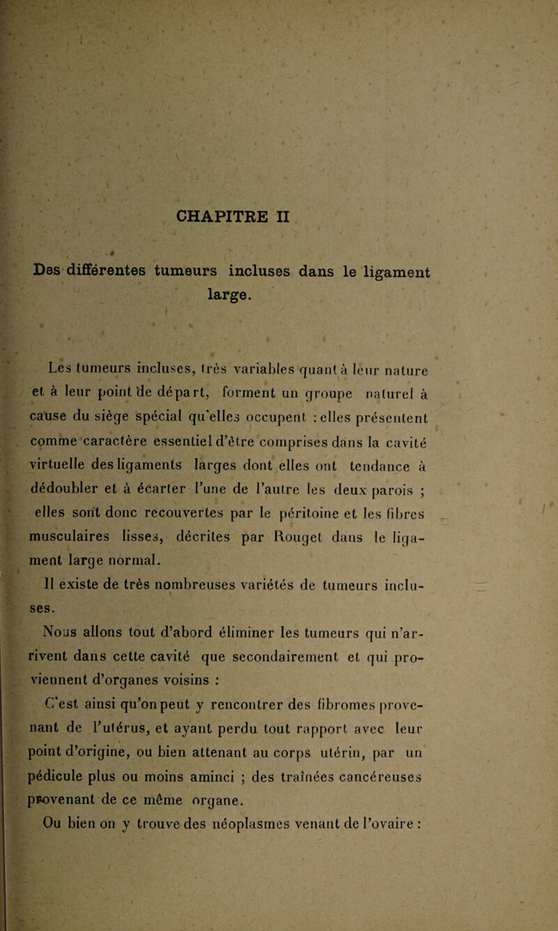 Des différentes tumeurs incluses dans le ligament large. Les tumeurs incluses, très variables quanta leur nature et à leur point‘de départ, forment un groupe naturel à cause du siège spécial qu’elles occupent : elles présentent comme caractère essentiel d’être comprises dans la cavité virtuelle des ligaments larges dont elles ont tendance à dédoubler et à écarter l’une de l’autre les deux parois ; elles sont donc recouvertes par le péritoine et les fibres musculaires lisses, décrites par Rouget dans le liga¬ ment large normal. Il existe de très nombreuses variétés de tumeurs inclu¬ ses. Nous allons tout d’abord éliminer les tumeurs qui n’ar¬ rivent dans cette cavité que secondairement et qui pro¬ viennent d’organes voisins : C'est ainsi qu’on peut y rencontrer des fibromes prove¬ nant de l’utérus, et ayant perdu tout rapport avec leur point d’origine, ou bien attenant au corps utérin, par un pédicule plus ou moins aminci ; des traînées cancéreuses provenant de ce même organe. Ou bien on y trouve des néoplasmes venant de l’ovaire :