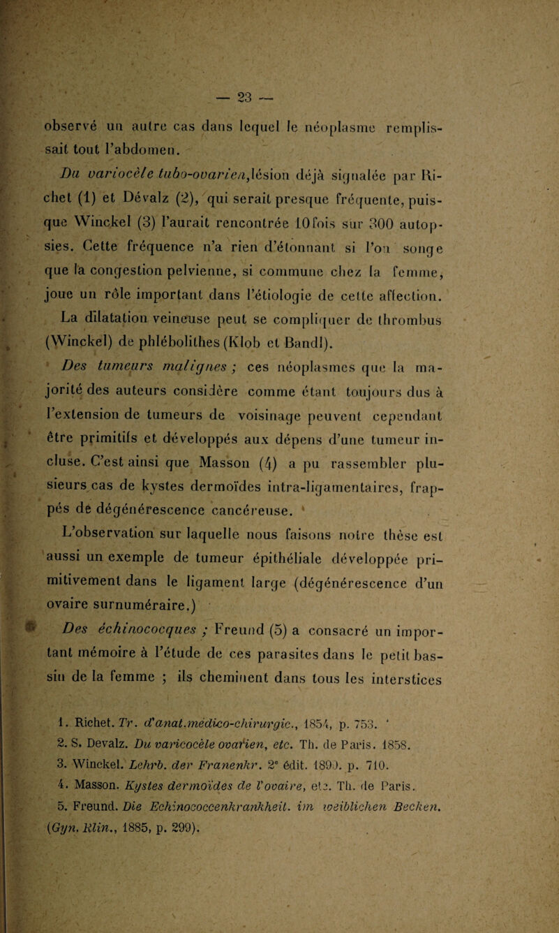 observé un autre cas clans lequel le néoplasme remplis¬ sait tout l’abdomen. Du variocèle tuba-ovarien,lésion déjà signalée par Ri¬ chet (1) et Dévalz (2), qui serait presque fréquente, puis¬ que Winckel (3) l’aurait rencontrée 10fois sur 300 autop¬ sies. Cette fréquence n’a rien d’étonnant si l’on songe que la congestion pelvienne, si commune chez la femme, joue un rôle important dans l’étiologie de cette affection. La dilatation veineuse peut se compliquer de thrombus (Winckel) de phlébolithes (Klob et Bancll). Des tumeurs malignes ; ces néoplasmes que la ma¬ jorité des auteurs considère comme étant toujours dus à . ' : r / l’extension de tumeurs de voisinage peuvent cependant être primitifs et développés aux dépens d’une tumeur in¬ cluse. C’est ainsi que Masson (4) a pu rassembler plu¬ sieurs cas de kystes dermoïdes intra-Iigamentaircs, frap¬ pés de dégénérescence cancéreuse. L’observation sur laquelle nous faisons notre thèse est aussi un exemple de tumeur épithéliale développée pri¬ mitivement dans le ligament large (dégénérescence d’un ovaire surnuméraire.) Des échinococques ; Freund (5) a consacré un impor¬ tant mémoire à l’étude de ces parasites dans le petit bas¬ sin de la femme ; ils cheminent dans tous les interstices . 1. Richet. Tr. d'anat.médico-chirurgic., 1854, p. 753. ' 2. S. Devalz. Du varicocèle ovarien, etc. Th. de Paris. 1858. 3. Winckel. Lehrb. der Franenkr. 2e édit. 1890. p. 710. 4. Masson. Kystes dermoïdes de Vovaire, ete. Th. de Paris. 5. Freund. Die Echinococcenhrankheit. im weiblichen Becken. (Gyn. Klin., 1885, p. 299).