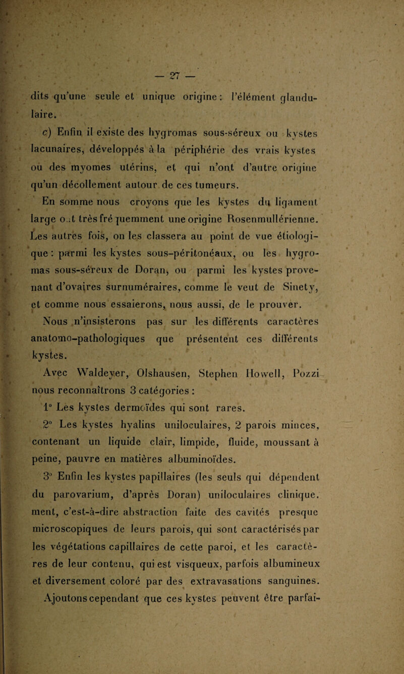 — 27 — dits qu'une seule et unique origine : l’élément glandu¬ laire. ■ • • s. • c) Enfin il existe des hygromas sous-séreux ou kystes lacunaires, développés à la périphérie des vrais kystes ou des myomes utérins, et qui n’ont d’autre origine qu’un décollement autour de ces tumeurs. En somme nous croyons que les kystes du ligament large o ;t très fré quemment une origine Rosenmullérienne. Vi,*t ! Les autres fois, on les classera au point de vue étiologi¬ que : parmi les kystes sous-péritonéaux, ou les hygro¬ mas sous-séreux de Doran, ou parmi les kystes prove¬ nant d’ovaires surnuméraires, comme le veut de Sinety, et comme nous essaierons, nous aussi, de le prouver. Nous n’insisterons pas sur les différents caractères anatomo-pathologiques que présentent ces différents kystes. Avec Waldeyer, OIshausen, Stephen Howell, Pozzi nous reconnaîtrons 3 catégories : 1° Les kystes dermoïdes qui sont rares. 2° Les kystes hyalins uniloculaires, 2 parois minces, contenant un liquide clair, limpide, fluide, moussant à peine, pauvre en matières albuminoïdes. 3° Enfin les kystes papillaires (les seuls qui dépendent du parovarium, d’après Doran) uniloculaires clinique, ment, c’est-à-dire abstraction faite des cavités presque microscopiques de leurs parois, qui sont caractérisés par les végétations capillaires de cette paroi, et les caractè¬ res de leur contenu, qui est visqueux, parfois albumineux et diversement coloré par des extravasations sanguines. Ajoutons cependant que ces kystes peuvent être parlai-