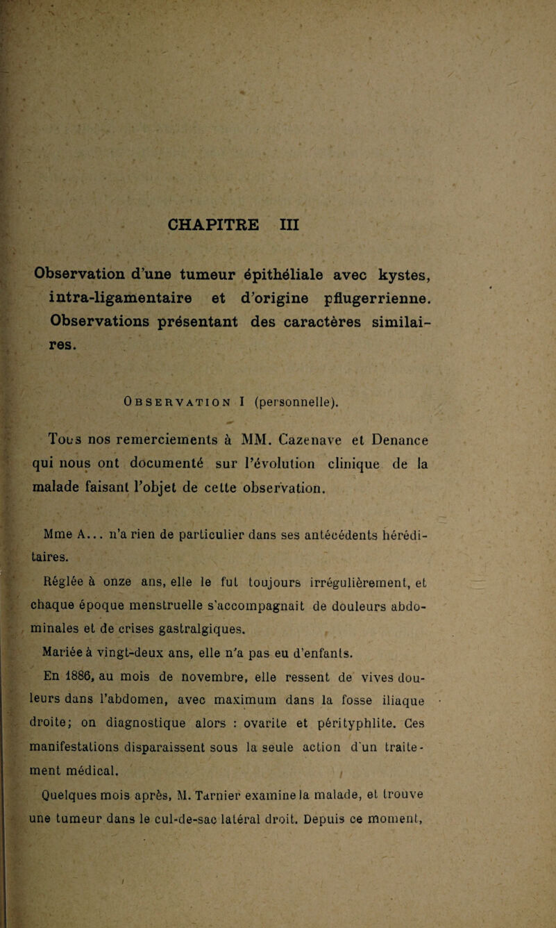 Observation d’une tumeur épithéliale avec kystes, intra-ligamentaire et d’origine pflugerrienne. Observations présentant des caractères similai¬ res. Observation I (personnelle). Tous nos remerciements à MM. Cazenave et Denance qui nous ont documenté sur révolution clinique de la malade faisant l’objet de celte observation. Mme A... n’a rien de particulier dans ses antécédents hérédi¬ taires. Réglée à onze ans, elle le fut toujours irrégulièrement, et chaque époque menstruelle s’accompagnait de douleurs abdo¬ minales et de crises gastralgiques. Mariée à vingt-deux ans, elle n'a pas eu d’enfants. En 1886, au mois de novembre, elle ressent de vives dou¬ leurs dans l’abdomen, avec maximum dans la fosse iliaque droite; on diagnostique alors : ovarite et pérityphlite. Ces manifestations disparaissent sous la seule action d'un traite¬ ment médical. Quelques mois après, M. Tarnier examine la malade, et trouve une tumeur dans le cul-de-sac latéral droit. Depuis ce moment, i