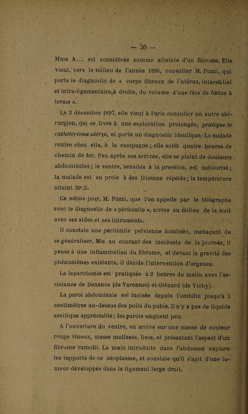 f f . I * y '' t % — 30 - Mme A... est considérée comme atteinte d’un fibrome. Elle vient, vers le milieu de l’année 1896, consulter M. Pozzi, qui porte le diagnostic de « corps fibreux de l’utérus, interstitiel et intra-ligamentaire,à droite, du volume d’une tête de fœtus à < * J s i ‘1 i, * P * terme ». Le 3 décembre 1897, elle vient à Paris consulter un autre chi¬ rurgien, qui se livre à une exploration prolongée, pratique le cathétérisme utérin, et porte un diagnostic identique. La malade rentre chez elle, à la campagne; elle subit quatre heures de chemin de fer. Peu après son arrivée, elle se plaint de douleurs abdominales; le ventre, sensible à la pression, est météorisé; la malade est en proie à des frissons répétés; la température atteint 39°,5. Ce même jour, M. Pozzi, que l’on appelle par le télégraphe • . - * % ’’■ * • • • • avec le diagnostic de « péritonite », arrive au milieu de la nuit avec ses aides et ses intruments. 1 11 constate une péritonite pelvienne localisée, menaçant de se généraliser. Mis au courant des incidents de la journée, il pense à une inflammation du fibrome, et devant la gravité des phénomènes existants, il décide l’intervention d’urgence. La laparotomie est pratiquée à 2 heures du matin avec l’as- I • sistance de Denance (deVarennes) et Glénard (de Vichy). La paroi abdominale est incisée depuis l’ombilic jusqu’à 3 centimètres au-dessus des poils du pubis. Il n’y a pas de liquide ascitique appréciable; les parois saignent peu. A l’ouverture du ventre, on arrive sur une masse de couleur rouge vineux, masse mollasse, lisse, et présentant l’aspect d’un fibrome ramolli. La main introduite dans l’abdomen explore les rapports de ce néoplasme, et constate qu’il s’agit d’une tu¬ meur développée dans le ligament large droit. \