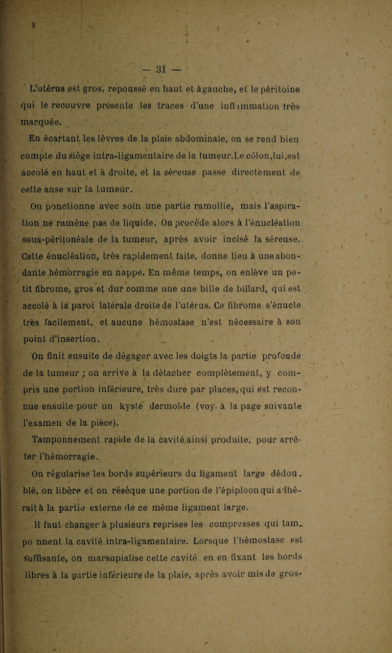 1 % - 31 — L’utérus est gros, repoussé en haut et àgauche, et le péritoine qui le recouvre présente les traces d’une inflammation très marquée. En écartant les lèvres de la plaie abdominale, on se rend bien N compte du siège intra-ligamentaire de la tumeur.Le côlon,lui,est accolé en haut et à droite, et la séreuse passe directement de cette anse sur la tumeur. On ponctionne avec soin une partie ramollie, mais l’aspira- tion ne ramène pas de liquide. On procède alors à l’énucléation sous-péritonéale de la tumeur, après avoir incisé la séreuse. Cette énucléation, très rapidement faite, donne lieu à une abon¬ dante hémorragie en nappe. En même temps, on enlève un pe¬ tit fibrome, gros et dur comme une une bille de billard, qui est accolé à la paroi latérale droite de l’utérus. Ce fibrome s’énucle très facilement, et aucune hémostase n’est nécessaire h son point d’insertion. On finit ensuite de dégager avec les doigts la partie profonde de la tumeur ; on arrive à la détacher complètement, y com¬ pris une portion inférieure, très dure par places, qui est recon¬ nue ensuite pour un kyste dermoïde (voy. à la page suivante l’examen de la pièce). Tamponnement rapide de la cavité ainsi produite, pour arrê~ ter l’hémorragie. On régularise les bords supérieurs du ligament large dédou¬ blé, on libère et on résèque une portion de l’épiploon qui adhé¬ rait à la partie externe de ce même ligament large. 11 faut changer à plusieurs reprises les compresses qui tam_ po nnent la cavité intra-ligamentaire. Lorsque l’hémostase est Suffisante*.on marsupialise cette cavité en en fixant les bords libres à la partie inférieure de la plaie, après avoir mis de gros-