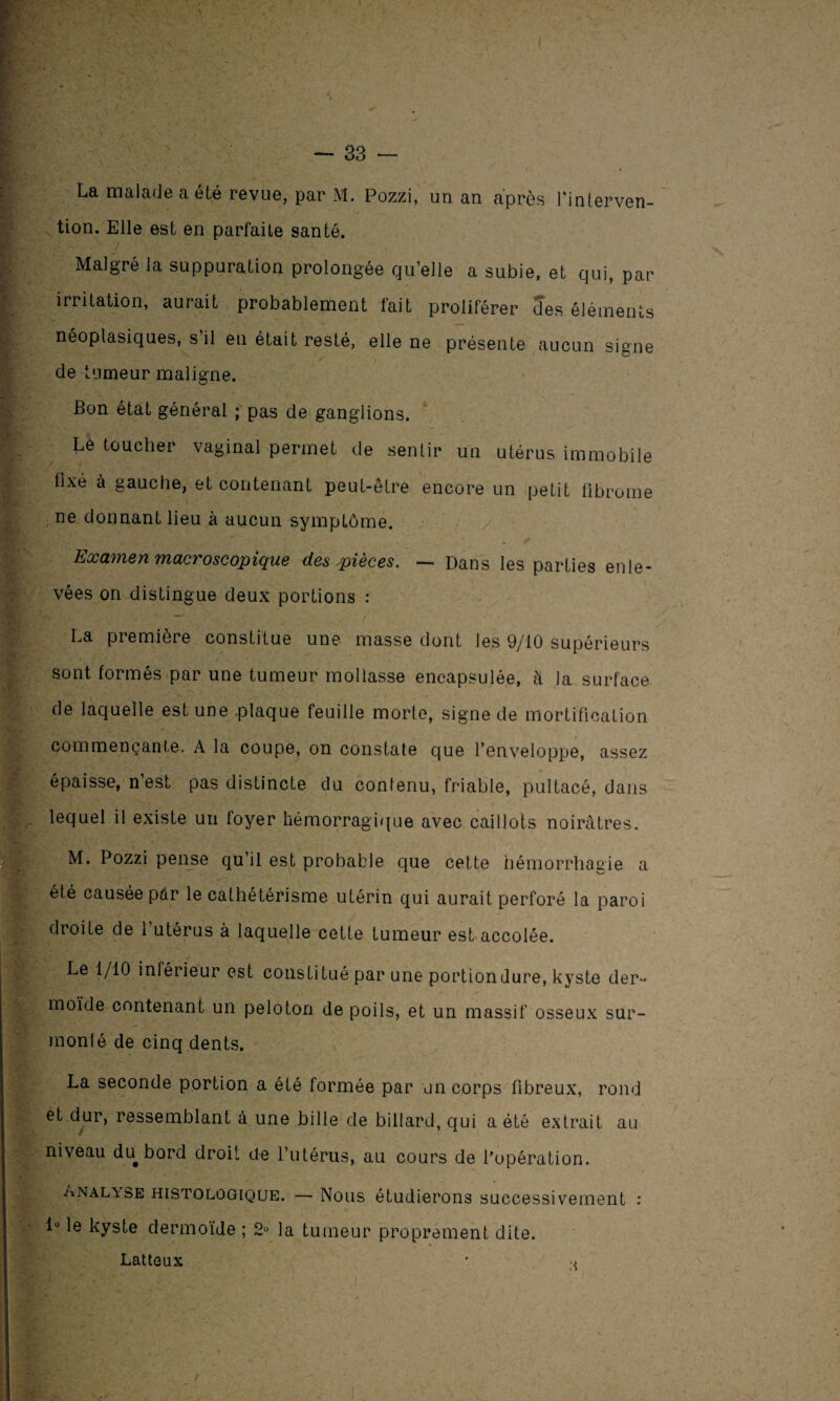 ■ \ . — 33 — La malade a été revue, par M. Pozzi, un an après l'interven¬ tion. Elle est en parfaite santé. Malgré la suppuration prolongée qu’elle a subie, et qui, par irritation, aurait probablement fait proliférer des éléments néoplasiques, s il en était resté, elle ne présente aucun signe Ev'HL * de tumeur maligne. Bon état général ; pas de ganglions. Le toucher vaginal permet de sentir un utérus immobile fixé à gauche, et contenant peut-être encore un petit fibrome ne donnant lieu à aucun symptôme. Examen macroscopique des pièces. — Dans les parties enle¬ vées on distingue deux portions : r. . _ , La première constitue une masse dont les 9/10 supérieurs sont formés par une tumeur mollasse encapsulée, à la surface de laquelle est une .plaque feuille morte, signe de mortification commençante. A la coupe, on constate que l’enveloppe, assez épaisse, n’est pas distincte du contenu, friable, pultacé, dans lequel il existe un foyer hémorragique avec caillots noirâtres. M. Pozzi pense qu’il est probable que cette hémorrhagie a été causée par le cathétérisme utérin qui aurait perforé la paroi droite de l’utérus à laquelle cette tumeur est accolée. Le 1/10 inférieur est constitué par une portion dure, kyste der¬ moïde contenant un peloton de poils, et un massif osseux sur- monié de cinq dents. . La seconde portion a été formée par un corps fibreux, rond et dur, ressemblant à une bille de billard, qui a été extrait au niveau du bord droit de l’utérus, au cours de l’opération. ^ïNalvse histologique. — Nous étudierons successivement : 1° le kyste dermoïde ; 2° la tumeur proprement dite. Latteux ' ■>