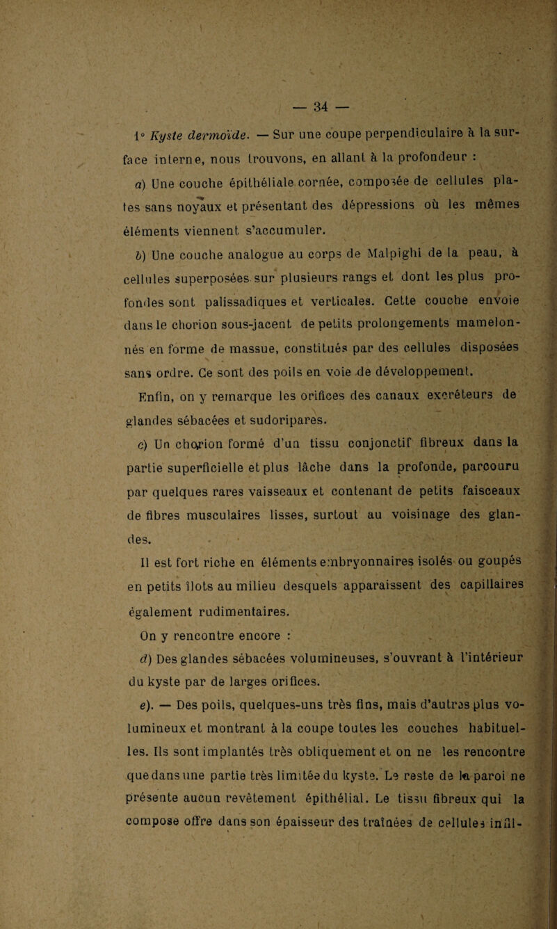 — 34 — 1° Kyste dermoïde. — Sur une coupe perpendiculaire 'a la sur¬ face interne, nous trouvons, en allant à la profondeur : a) Une couche épithéliale cornée, composée de cellules pla¬ tes sans noyaux et présentant des dépressions où les mêmes éléments viennent s’accumuler. b) Une couche analogue au corps de Malpighi de la peau, à cellules superposées sur plusieurs rangs et dont les plus pro¬ fondes sont palissadiques et verticales. Cette couche envoie dans le chorion sous-jacent de petits prolongements mamelon¬ nés en forme de massue, constitués par des cellules disposées sans ordre. Ce sont des poils en voie de développement. Enfin, on y remarque les orifices des canaux excréteurs de glandes sébacées et sudoripares. c) Un chorion formé d’un tissu conjonctif fibreux dans la partie superficielle et plus lâche dans la profonde, parcouru par quelques rares vaisseaux et contenant de petits faisceaux de fibres musculaires lisses, surtout au voisinage des glan¬ des. Il est fort riche en éléments embryonnaires isolés ou goupés en petits îlots au milieu desquels apparaissent des capillaires également rudimentaires. , i < • / ’ / On y rencontre encore : d) Des glandes sébacées volumineuses, s’ouvrant à l’intérieur du kyste par de larges orifices. e) . —■ Des poils, quelques-uns très fins, mais d’autres plus vo¬ lumineux et montrant à la coupe toutes les couches habituel¬ les. Ils sont implantés très obliquement et on ne les rencontre que dans une partie très limitée du kyste. Le reste de ta paroi ne présente aucun revêtement épithélial. Le tissu fibreux qui la compose offre dans son épaisseur des traînées de cellules infil- % !