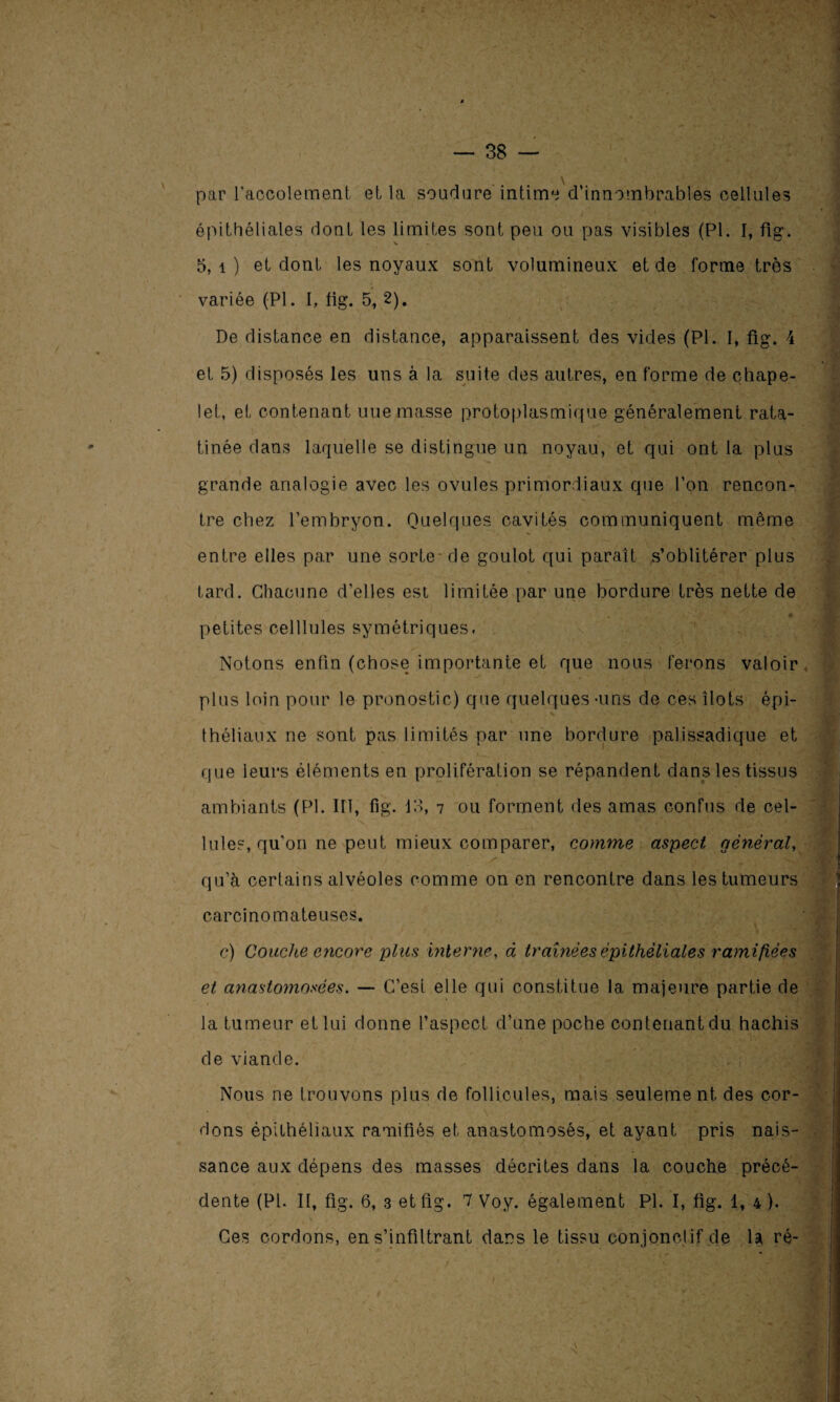 3 : : • ' par raocolement et la soudure intima d’innombrables cellules épithéliales dont les limites sont peu ou pas visibles (PI. I, fig. 5, 1 ) et dont les noyaux sont volumineux et de forme très variée (PI. I, fig. 5, 2). De distance en distance, apparaissent des vides (Pl. I, fig. 4 et 5) disposés les uns à la suite des autres, en forme de chape¬ let, et contenant nue masse protoplasmique généralement rata¬ tinée dans laquelle se distingue un noyau, et qui ont la plus grande analogie avec les ovules primordiaux que l’on rencon¬ tre chez l’embryon. Quelques cavités communiquent même entre elles par une sorte- de goulot qui paraît s’oblitérer plus tard. Chacune d’elles est limitée par une bordure très nette de petites celllules symétriques, Notons enfin (chose importante et que nous ferons valoir plus loin pour le pronostic) que quelques-uns de ces îlots épi¬ théliaux ne sont pas limités par une bordure palissadique et que leurs éléments en prolifération se répandent dans les tissus ambiants (Pl. IIÎ, fig. 13, i ou forment des amas confus de cel¬ lules, qu'on ne peut mieux comparer, comme aspect général, qu’à certains alvéoles comme on en rencontre dans les tumeurs carcinomateuses. c) Couche encore plus interne, à traînées épithéliales ramifiées et anastomosées. — C’est elle qui constitue la majeure partie de la tumeur et lui donne l’aspect d’une poche contenant du hachis de viande. Nous ne trouvons plus de follicules, mais seuleme nt des cor¬ dons épithéliaux ramifiés et anastomosés, et ayant pris nais¬ sance aux dépens des masses décrites dans la couche précé¬ dente (Pl. II, fig. 6, 3 et fig. 7 Voy. également Pl. I, fig. 1, 4 ). Ces cordons, en s’infiltrant dans le tissu conjonctif de la ré-